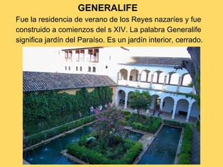 GENERALIFE
Fue la residencia de verano de los Reyes nazaríes y fue
construido a comienzos del s XIV. La palabra Generalife
significa jardín del Paraíso. Es un jardín interior, cerrado.
 