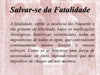 Salvar-se da Fatalidade
A fatalidade, enfim: a ausência tão frequente e
tão gritante de liberdade, todas as implicações
(biológicas, históricas, existenciais), todas as
impotências de todos os tipos, que contradizem
continuamente nossos desejos e nossos
esforços. Como se aí houvesse uma força de
necessidade ou fatos imponderáveis que nos
impedisse de chegar até nós mesmos.
 
