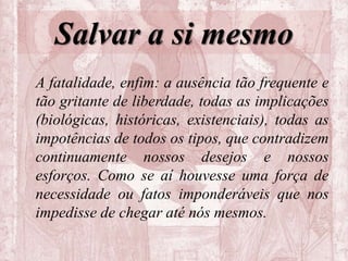 Salvar a si mesmo
A fatalidade, enfim: a ausência tão frequente e
tão gritante de liberdade, todas as implicações
(biológicas, históricas, existenciais), todas as
impotências de todos os tipos, que contradizem
continuamente nossos desejos e nossos
esforços. Como se aí houvesse uma força de
necessidade ou fatos imponderáveis que nos
impedisse de chegar até nós mesmos.
 