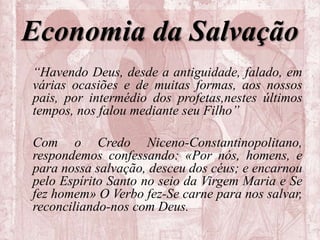 Economia da Salvação
“Havendo Deus, desde a antiguidade, falado, em
várias ocasiões e de muitas formas, aos nossos
pais, por intermédio dos profetas,nestes últimos
tempos, nos falou mediante seu Filho”
Com o Credo Niceno-Constantinopolitano,
respondemos confessando: «Por nós, homens, e
para nossa salvação, desceu dos céus; e encarnou
pelo Espírito Santo no seio da Virgem Maria e Se
fez homem» O Verbo fez-Se carne para nos salvar,
reconciliando-nos com Deus.
 