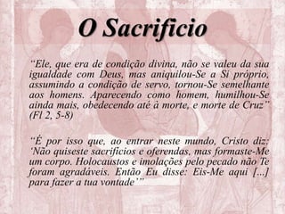 O Sacrificio
“Ele, que era de condição divina, não se valeu da sua
igualdade com Deus, mas aniquilou-Se a Si próprio,
assumindo a condição de servo, tornou-Se semelhante
aos homens. Aparecendo como homem, humilhou-Se
ainda mais, obedecendo até à morte, e morte de Cruz”
(Fl 2, 5-8)
“É por isso que, ao entrar neste mundo, Cristo diz:
‘Não quiseste sacrifícios e oferendas, mas formaste-Me
um corpo. Holocaustos e imolações pelo pecado não Te
foram agradáveis. Então Eu disse: Eis-Me aqui [...]
para fazer a tua vontade’”
 