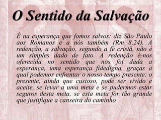 O Sentido da Salvação
É na esperança que fomos salvos: diz São Paulo
aos Romanos e a nós também (Rm 8,24). A
redenção, a salvação, segundo a fé cristã, não é
um simples dado de fato. A redenção é-nos
oferecida no sentido que nos foi dada a
esperança, uma esperança fidedigna, graças à
qual podemos enfrentar o nosso tempo presente: o
presente, ainda que custoso, pode ser vivido e
aceite, se levar a uma meta e se pudermos estar
seguros desta meta, se esta meta for tão grande
que justifique a canseira do caminho
 