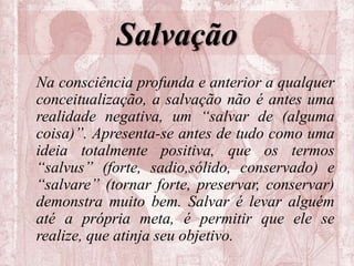 Salvação
Na consciência profunda e anterior a qualquer
conceitualização, a salvação não é antes uma
realidade negativa, um “salvar de (alguma
coisa)”. Apresenta-se antes de tudo como uma
ideia totalmente positiva, que os termos
“salvus” (forte, sadio,sólido, conservado) e
“salvare” (tornar forte, preservar, conservar)
demonstra muito bem. Salvar é levar alguém
até a própria meta, é permitir que ele se
realize, que atinja seu objetivo.
 