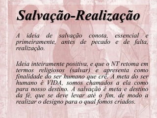 Salvação-Realização
A ideia de salvação conota, essencial e
primeiramente, antes de pecado e de falta,
realização.
Ideia inteiramente positiva, e que o NT retoma em
termos religiosos (salvar) e apresenta como
finalidade do ser humano que crê. A meta do ser
humano é VIDA, somos chamados a ela como
para nosso destino. A salvação é meta e destino
da fé, que se deve levar até o fim, de modo a
realizar o designo para o qual fomos criados.
 