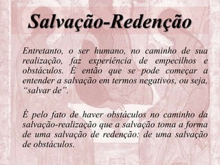 Salvação-Redenção
Entretanto, o ser humano, no caminho de sua
realização, faz experiência de empecilhos e
obstáculos. É então que se pode começar a
entender a salvação em termos negativos, ou seja,
“salvar de”.
É pelo fato de haver obstáculos no caminho da
salvação-realização que a salvação toma a forma
de uma salvação de redenção: de uma salvação
de obstáculos.
 