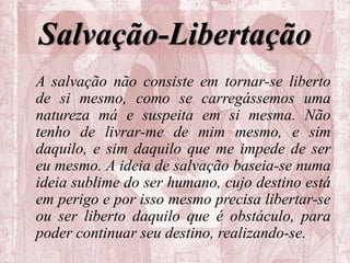 Salvação-Libertação
A salvação não consiste em tornar-se liberto
de si mesmo, como se carregássemos uma
natureza má e suspeita em si mesma. Não
tenho de livrar-me de mim mesmo, e sim
daquilo, e sim daquilo que me impede de ser
eu mesmo. A ideia de salvação baseia-se numa
ideia sublime do ser humano, cujo destino está
em perigo e por isso mesmo precisa libertar-se
ou ser liberto daquilo que é obstáculo, para
poder continuar seu destino, realizando-se.
 