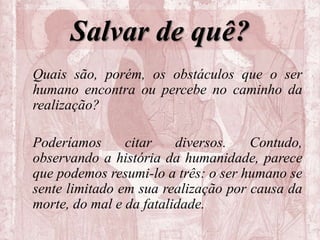 Salvar de quê?
Quais são, porém, os obstáculos que o ser
humano encontra ou percebe no caminho da
realização?
Poderíamos citar diversos. Contudo,
observando a história da humanidade, parece
que podemos resumi-lo a três: o ser humano se
sente limitado em sua realização por causa da
morte, do mal e da fatalidade.
 
