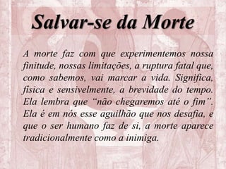 Salvar-se da Morte
A morte faz com que experimentemos nossa
finitude, nossas limitações, a ruptura fatal que,
como sabemos, vai marcar a vida. Significa,
física e sensivelmente, a brevidade do tempo.
Ela lembra que “não chegaremos até o fim”.
Ela é em nós esse aguilhão que nos desafia, e
que o ser humano faz de si, a morte aparece
tradicionalmente como a inimiga.
 