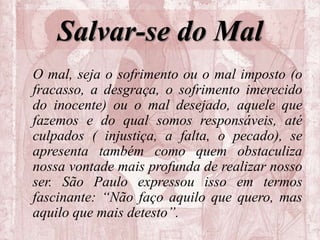 Salvar-se do Mal
O mal, seja o sofrimento ou o mal imposto (o
fracasso, a desgraça, o sofrimento imerecido
do inocente) ou o mal desejado, aquele que
fazemos e do qual somos responsáveis, até
culpados ( injustiça, a falta, o pecado), se
apresenta também como quem obstaculiza
nossa vontade mais profunda de realizar nosso
ser. São Paulo expressou isso em termos
fascinante: “Não faço aquilo que quero, mas
aquilo que mais detesto”.
 