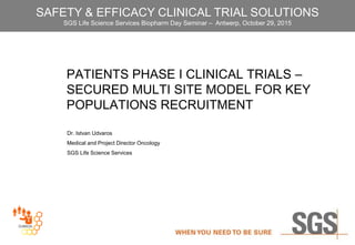 PATIENTS PHASE I CLINICAL TRIALS –
SECURED MULTI SITE MODEL FOR KEY
POPULATIONS RECRUITMENT
Dr. Istvan Udvaros
Medical and Project Director Oncology
SGS Life Science Services
SAFETY & EFFICACY CLINICAL TRIAL SOLUTIONS
SGS Life Science Services Biopharm Day Seminar – Antwerp, October 29, 2015
 
