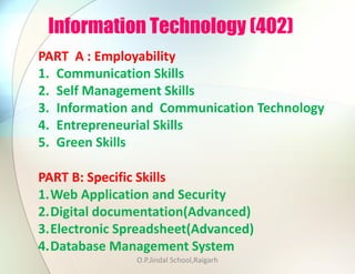Information Technology (402)
PART B: Specific Skills
1.Web Application and Security
2.Digital documentation(Advanced)
3.Electronic Spreadsheet(Advanced)
4.Database Management System
PART A : Employability
1. Communication Skills
2. Self Management Skills
3. Information and Communication Technology
4. Entrepreneurial Skills
5. Green Skills
O.P.Jindal School,Raigarh
 