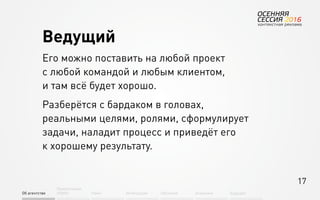 17
Об агентстве
Привлечение
людей Найм Интеграция АкадемияОбучение Будущее
Ведущий
Его можно поставить на любой проект
с любой командой и любым клиентом,
и там всё будет хорошо.
Разберётся с бардаком в головах,
реальными целями, ролями, сформулирует
задачи, наладит процесс и приведёт его
к хорошему результату.
 