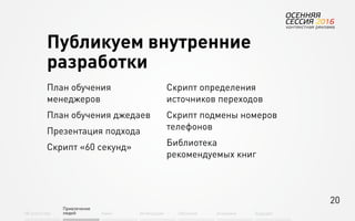 20
Об агентстве
Привлечение
людей Найм Интеграция АкадемияОбучение Будущее
План обучения
менеджеров
План обучения джедаев
Презентация подхода
Скрипт «60 секунд»
Скрипт определения
источников переходов
Скрипт подмены номеров
телефонов
Библиотека
рекомендуемых книг
Публикуем внутренние
разработки
 