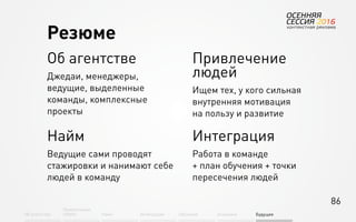 86
Об агентстве
Привлечение
людей Найм Интеграция АкадемияОбучение Будущее
Об агентстве
Джедаи, менеджеры,
ведущие, выделенные
команды, комплексные
проекты
Найм
Ведущие сами проводят
стажировки и нанимают себе
людей в команду
Привлечение
людей
Ищем тех, у кого сильная
внутренняя мотивация
на пользу и развитие
Интеграция
Работа в команде
+ план обучения + точки
пересечения людей
Резюме
 