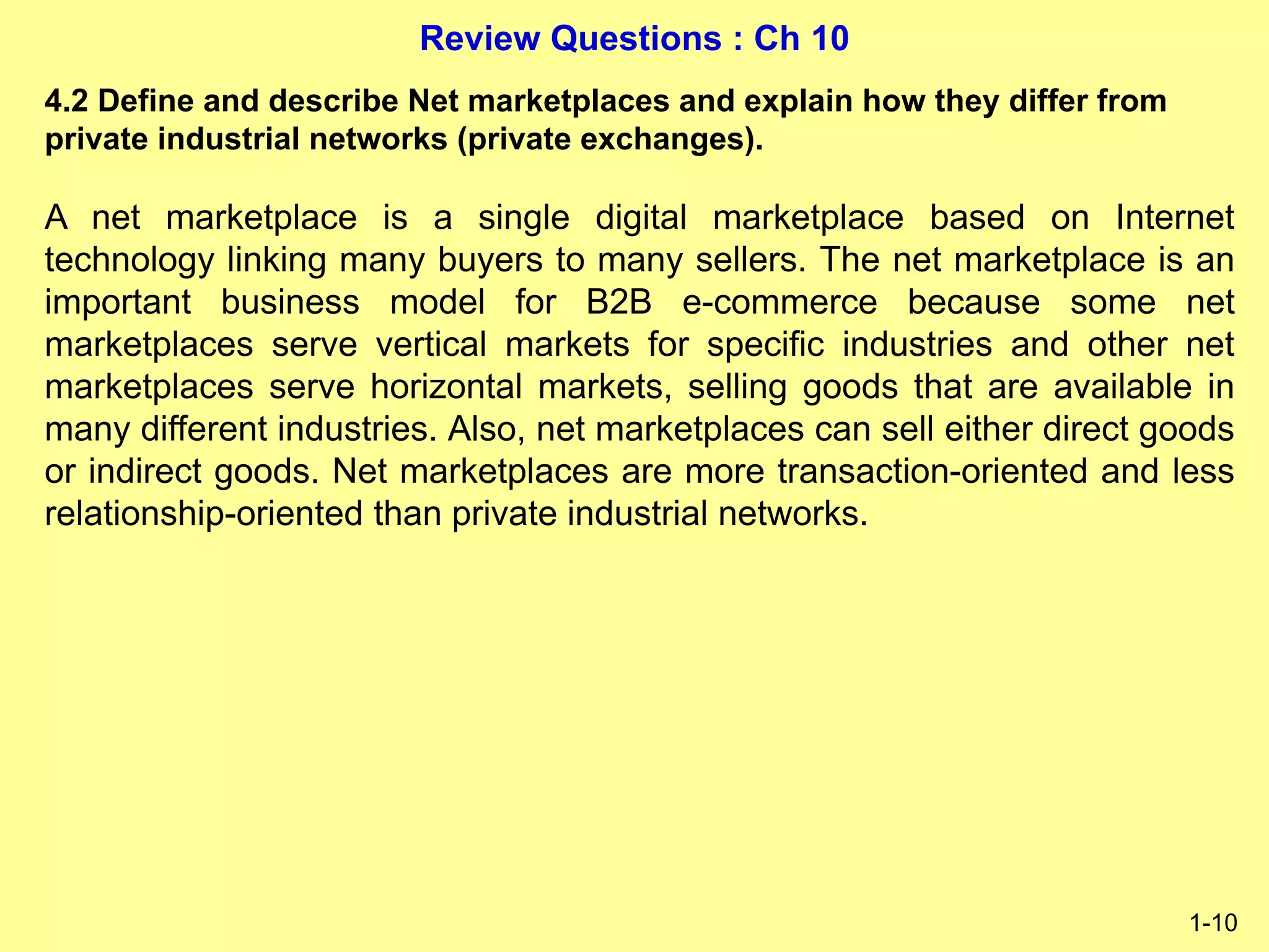 Review Questions : Ch 10
1-10
4.2 Define and describe Net marketplaces and explain how they differ from
private industrial networks (private exchanges).
A net marketplace is a single digital marketplace based on Internet
technology linking many buyers to many sellers. The net marketplace is an
important business model for B2B e-commerce because some net
marketplaces serve vertical markets for specific industries and other net
marketplaces serve horizontal markets, selling goods that are available in
many different industries. Also, net marketplaces can sell either direct goods
or indirect goods. Net marketplaces are more transaction-oriented and less
relationship-oriented than private industrial networks.
 