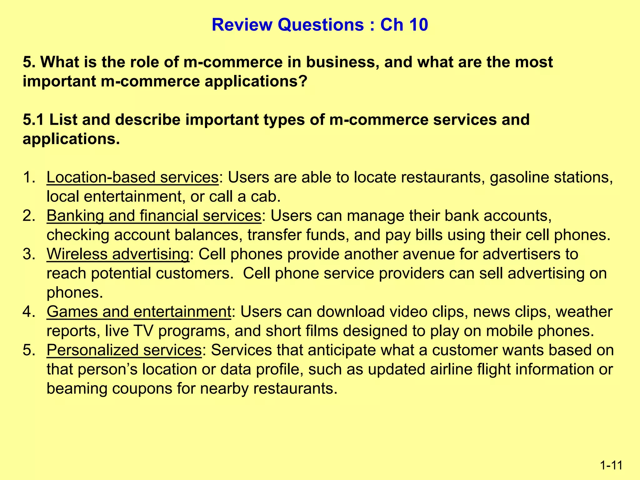 Review Questions : Ch 10
1-11
5. What is the role of m-commerce in business, and what are the most
important m-commerce applications?
5.1 List and describe important types of m-commerce services and
applications.
1. Location-based services: Users are able to locate restaurants, gasoline stations,
local entertainment, or call a cab.
2. Banking and financial services: Users can manage their bank accounts,
checking account balances, transfer funds, and pay bills using their cell phones.
3. Wireless advertising: Cell phones provide another avenue for advertisers to
reach potential customers. Cell phone service providers can sell advertising on
phones.
4. Games and entertainment: Users can download video clips, news clips, weather
reports, live TV programs, and short films designed to play on mobile phones.
5. Personalized services: Services that anticipate what a customer wants based on
that person’s location or data profile, such as updated airline flight information or
beaming coupons for nearby restaurants.
 
