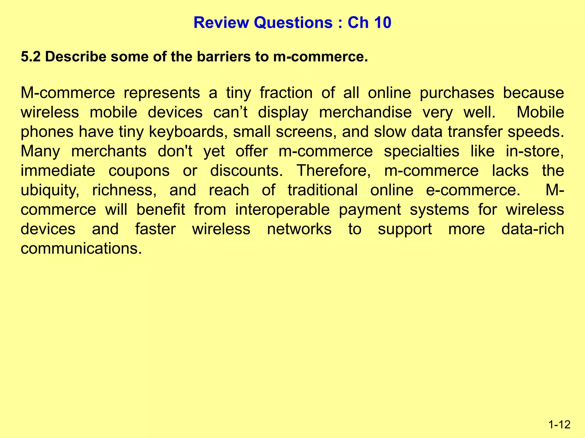 Review Questions : Ch 10
1-12
5.2 Describe some of the barriers to m-commerce.
M-commerce represents a tiny fraction of all online purchases because
wireless mobile devices can’t display merchandise very well. Mobile
phones have tiny keyboards, small screens, and slow data transfer speeds.
Many merchants don't yet offer m-commerce specialties like in-store,
immediate coupons or discounts. Therefore, m-commerce lacks the
ubiquity, richness, and reach of traditional online e-commerce. M-
commerce will benefit from interoperable payment systems for wireless
devices and faster wireless networks to support more data-rich
communications.
 