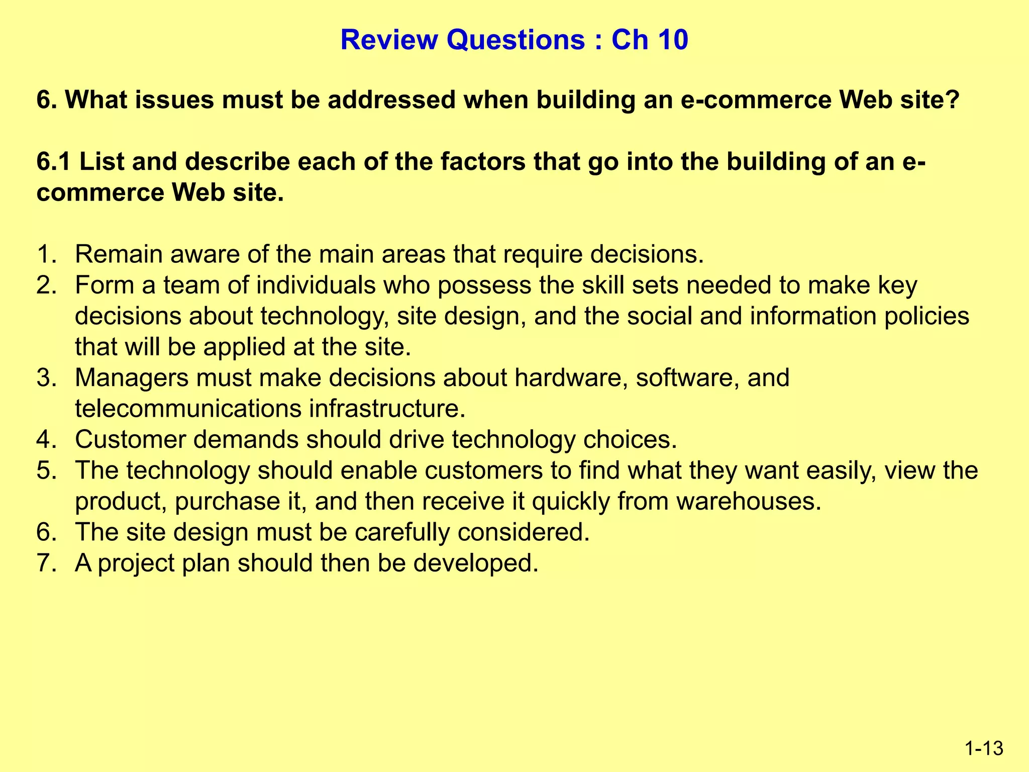 Review Questions : Ch 10
1-13
6. What issues must be addressed when building an e-commerce Web site?
6.1 List and describe each of the factors that go into the building of an e-
commerce Web site.
1. Remain aware of the main areas that require decisions.
2. Form a team of individuals who possess the skill sets needed to make key
decisions about technology, site design, and the social and information policies
that will be applied at the site.
3. Managers must make decisions about hardware, software, and
telecommunications infrastructure.
4. Customer demands should drive technology choices.
5. The technology should enable customers to find what they want easily, view the
product, purchase it, and then receive it quickly from warehouses.
6. The site design must be carefully considered.
7. A project plan should then be developed.
 