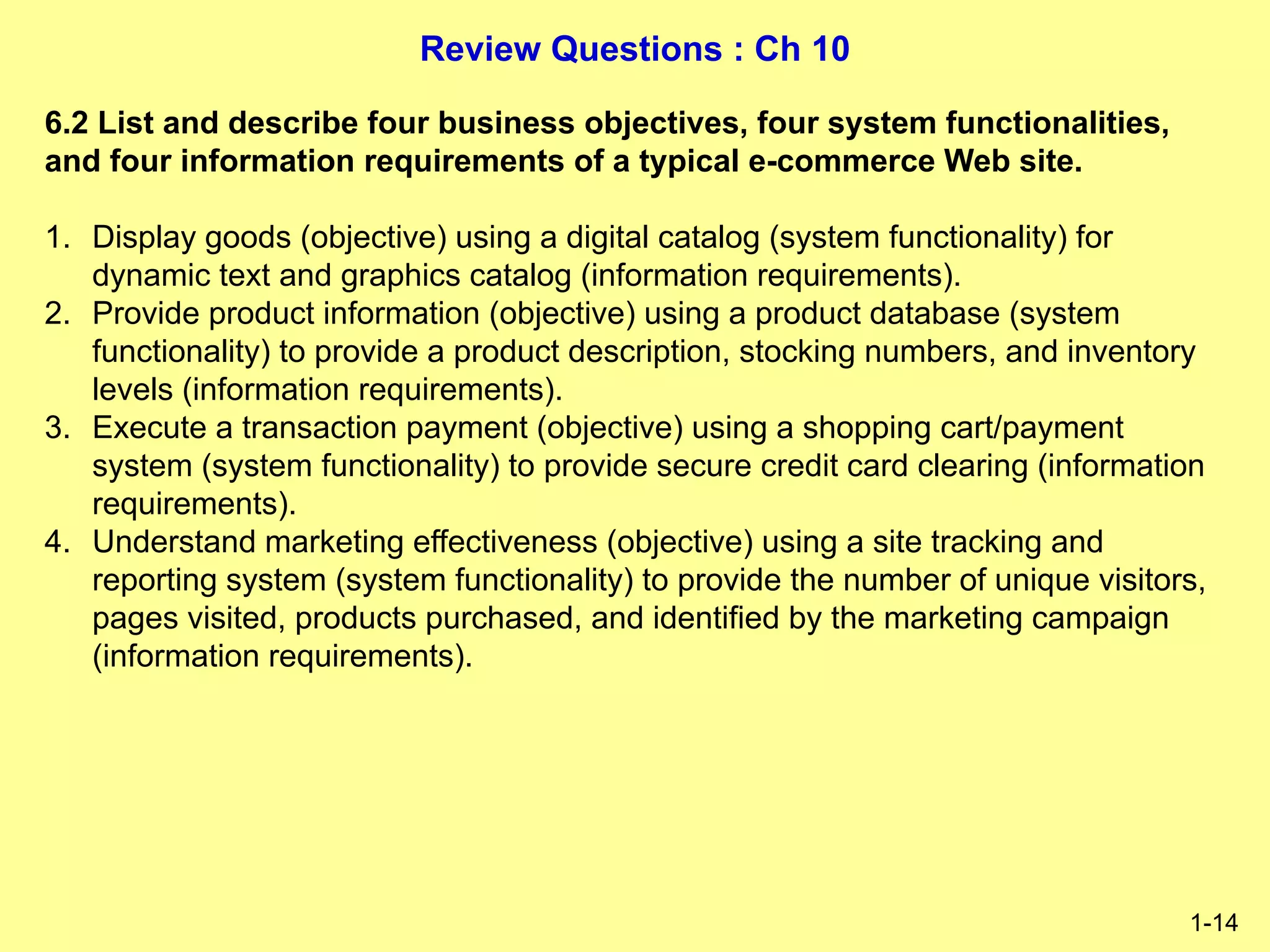 Review Questions : Ch 10
1-14
6.2 List and describe four business objectives, four system functionalities,
and four information requirements of a typical e-commerce Web site.
1. Display goods (objective) using a digital catalog (system functionality) for
dynamic text and graphics catalog (information requirements).
2. Provide product information (objective) using a product database (system
functionality) to provide a product description, stocking numbers, and inventory
levels (information requirements).
3. Execute a transaction payment (objective) using a shopping cart/payment
system (system functionality) to provide secure credit card clearing (information
requirements).
4. Understand marketing effectiveness (objective) using a site tracking and
reporting system (system functionality) to provide the number of unique visitors,
pages visited, products purchased, and identified by the marketing campaign
(information requirements).
 