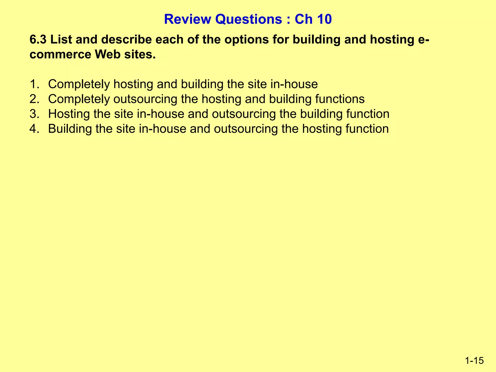 Review Questions : Ch 10
1-15
6.3 List and describe each of the options for building and hosting e-
commerce Web sites.
1. Completely hosting and building the site in-house
2. Completely outsourcing the hosting and building functions
3. Hosting the site in-house and outsourcing the building function
4. Building the site in-house and outsourcing the hosting function
 
