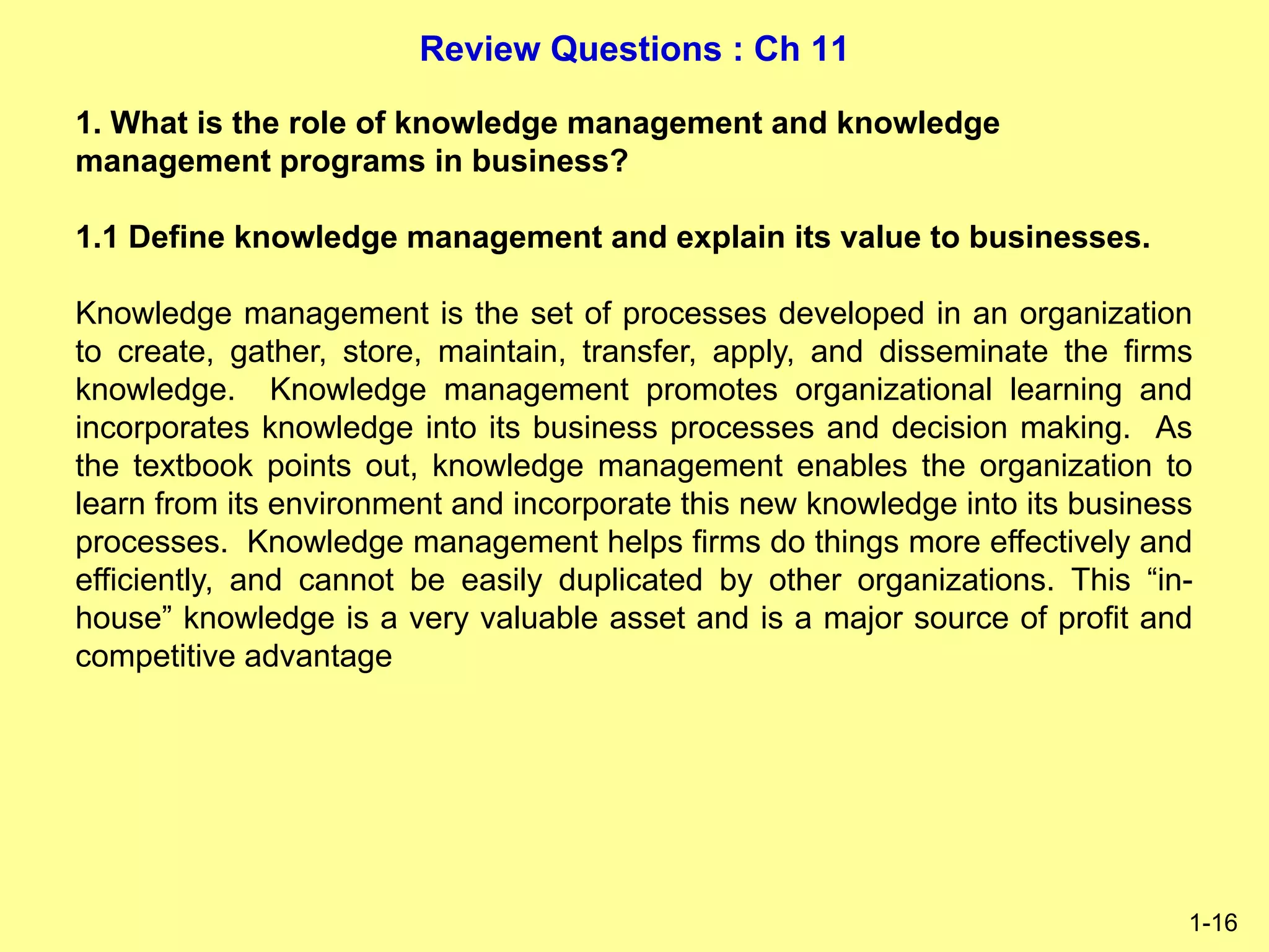 Review Questions : Ch 11
1-16
1. What is the role of knowledge management and knowledge
management programs in business?
1.1 Define knowledge management and explain its value to businesses.
Knowledge management is the set of processes developed in an organization
to create, gather, store, maintain, transfer, apply, and disseminate the firms
knowledge. Knowledge management promotes organizational learning and
incorporates knowledge into its business processes and decision making. As
the textbook points out, knowledge management enables the organization to
learn from its environment and incorporate this new knowledge into its business
processes. Knowledge management helps firms do things more effectively and
efficiently, and cannot be easily duplicated by other organizations. This “in-
house” knowledge is a very valuable asset and is a major source of profit and
competitive advantage
 