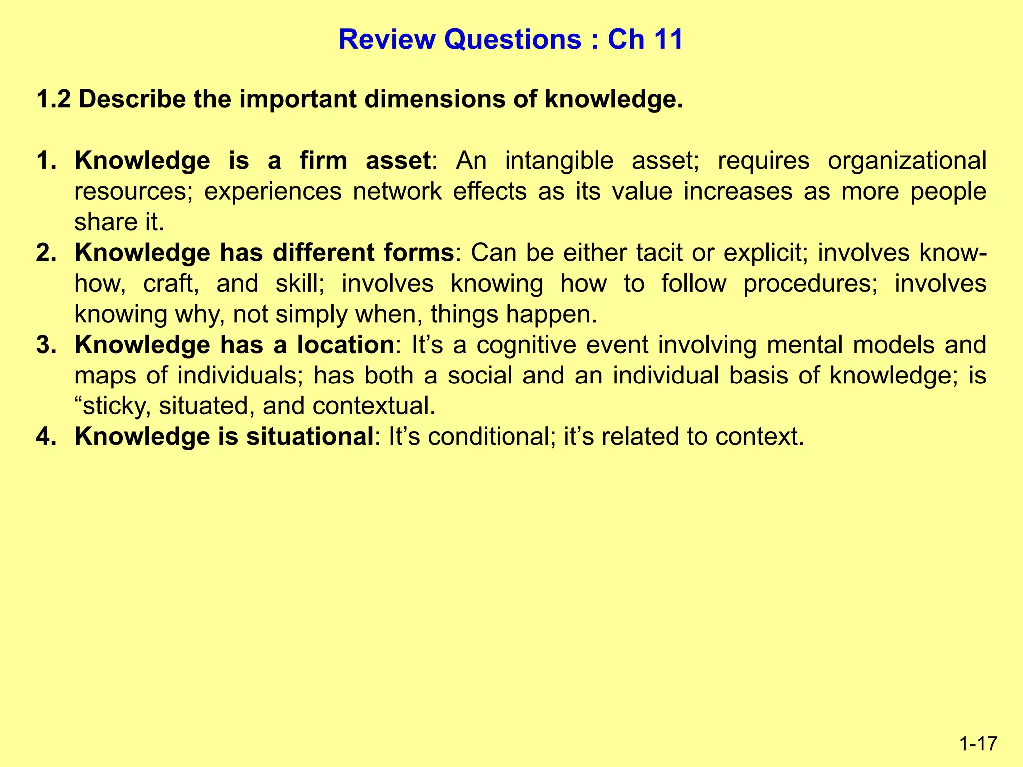 Review Questions : Ch 11
1-17
1.2 Describe the important dimensions of knowledge.
1. Knowledge is a firm asset: An intangible asset; requires organizational
resources; experiences network effects as its value increases as more people
share it.
2. Knowledge has different forms: Can be either tacit or explicit; involves know-
how, craft, and skill; involves knowing how to follow procedures; involves
knowing why, not simply when, things happen.
3. Knowledge has a location: It’s a cognitive event involving mental models and
maps of individuals; has both a social and an individual basis of knowledge; is
“sticky, situated, and contextual.
4. Knowledge is situational: It’s conditional; it’s related to context.
 