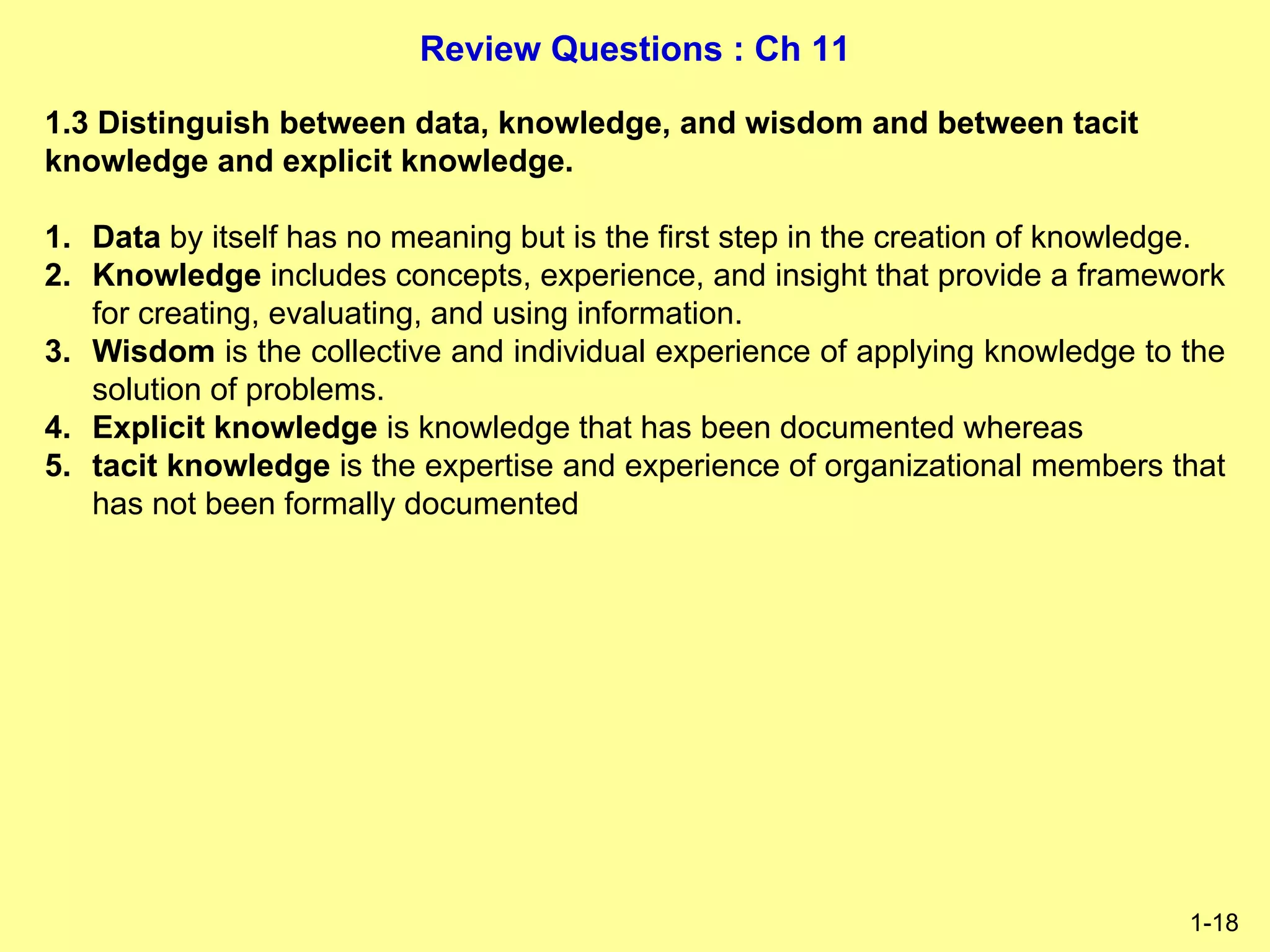 Review Questions : Ch 11
1-18
1.3 Distinguish between data, knowledge, and wisdom and between tacit
knowledge and explicit knowledge.
1. Data by itself has no meaning but is the first step in the creation of knowledge.
2. Knowledge includes concepts, experience, and insight that provide a framework
for creating, evaluating, and using information.
3. Wisdom is the collective and individual experience of applying knowledge to the
solution of problems.
4. Explicit knowledge is knowledge that has been documented whereas
5. tacit knowledge is the expertise and experience of organizational members that
has not been formally documented
 