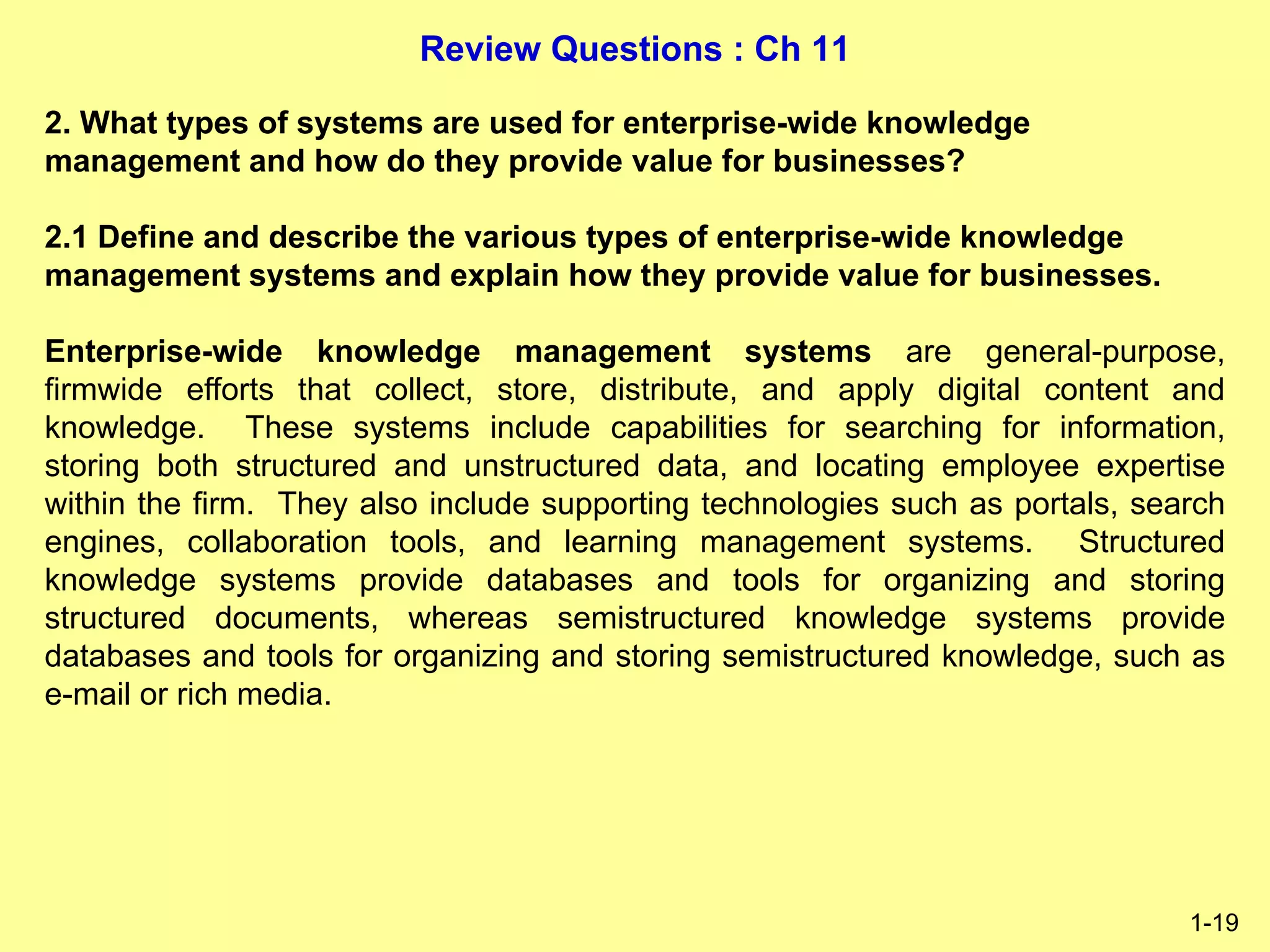 Review Questions : Ch 11
1-19
2. What types of systems are used for enterprise-wide knowledge
management and how do they provide value for businesses?
2.1 Define and describe the various types of enterprise-wide knowledge
management systems and explain how they provide value for businesses.
Enterprise-wide knowledge management systems are general-purpose,
firmwide efforts that collect, store, distribute, and apply digital content and
knowledge. These systems include capabilities for searching for information,
storing both structured and unstructured data, and locating employee expertise
within the firm. They also include supporting technologies such as portals, search
engines, collaboration tools, and learning management systems. Structured
knowledge systems provide databases and tools for organizing and storing
structured documents, whereas semistructured knowledge systems provide
databases and tools for organizing and storing semistructured knowledge, such as
e-mail or rich media.
 