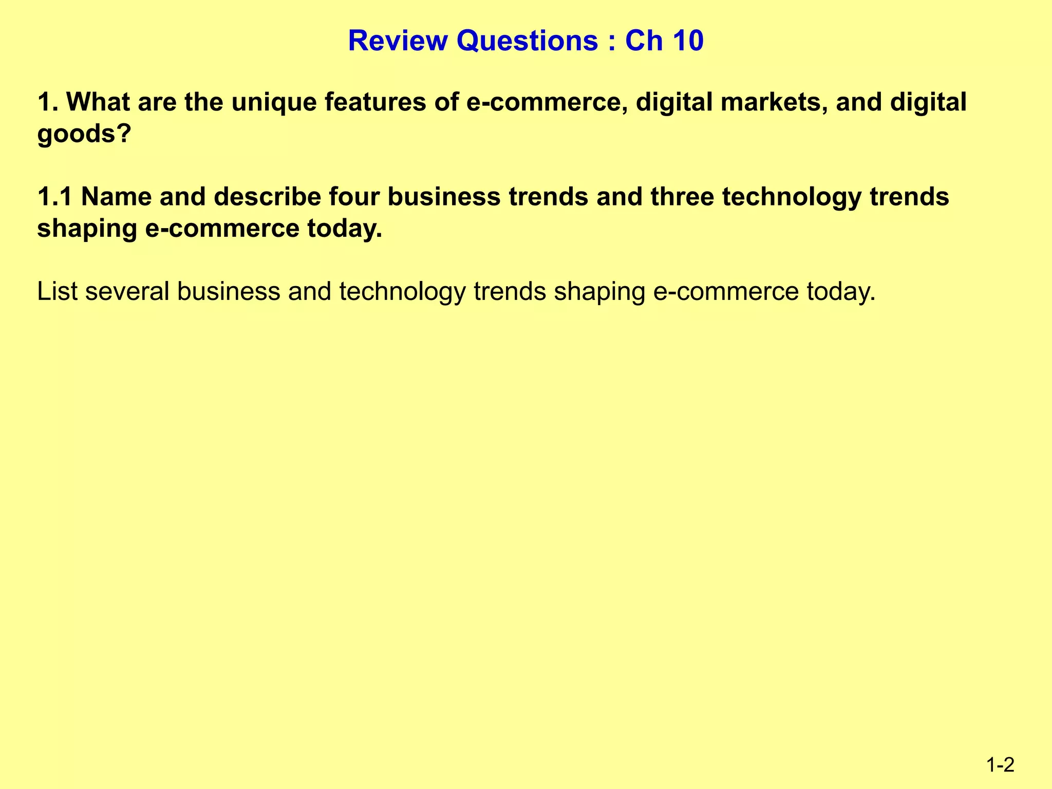 Review Questions : Ch 10
1-2
1. What are the unique features of e-commerce, digital markets, and digital
goods?
1.1 Name and describe four business trends and three technology trends
shaping e-commerce today.
List several business and technology trends shaping e-commerce today.
 