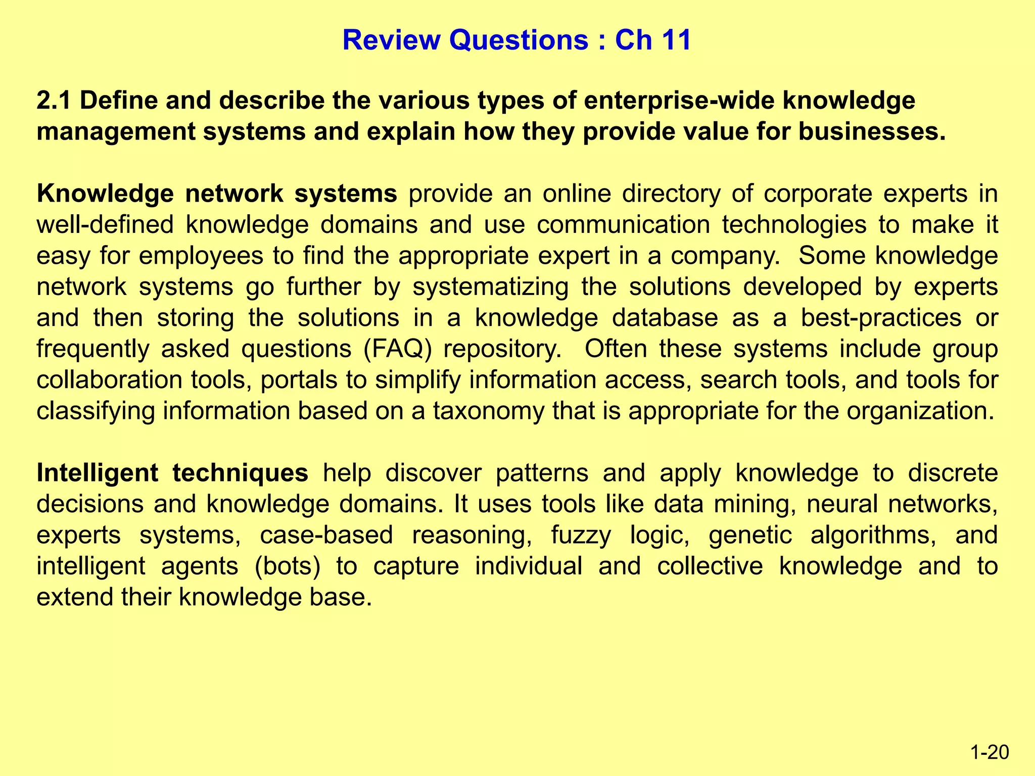 Review Questions : Ch 11
1-20
2.1 Define and describe the various types of enterprise-wide knowledge
management systems and explain how they provide value for businesses.
Knowledge network systems provide an online directory of corporate experts in
well-defined knowledge domains and use communication technologies to make it
easy for employees to find the appropriate expert in a company. Some knowledge
network systems go further by systematizing the solutions developed by experts
and then storing the solutions in a knowledge database as a best-practices or
frequently asked questions (FAQ) repository. Often these systems include group
collaboration tools, portals to simplify information access, search tools, and tools for
classifying information based on a taxonomy that is appropriate for the organization.
Intelligent techniques help discover patterns and apply knowledge to discrete
decisions and knowledge domains. It uses tools like data mining, neural networks,
experts systems, case-based reasoning, fuzzy logic, genetic algorithms, and
intelligent agents (bots) to capture individual and collective knowledge and to
extend their knowledge base.
 