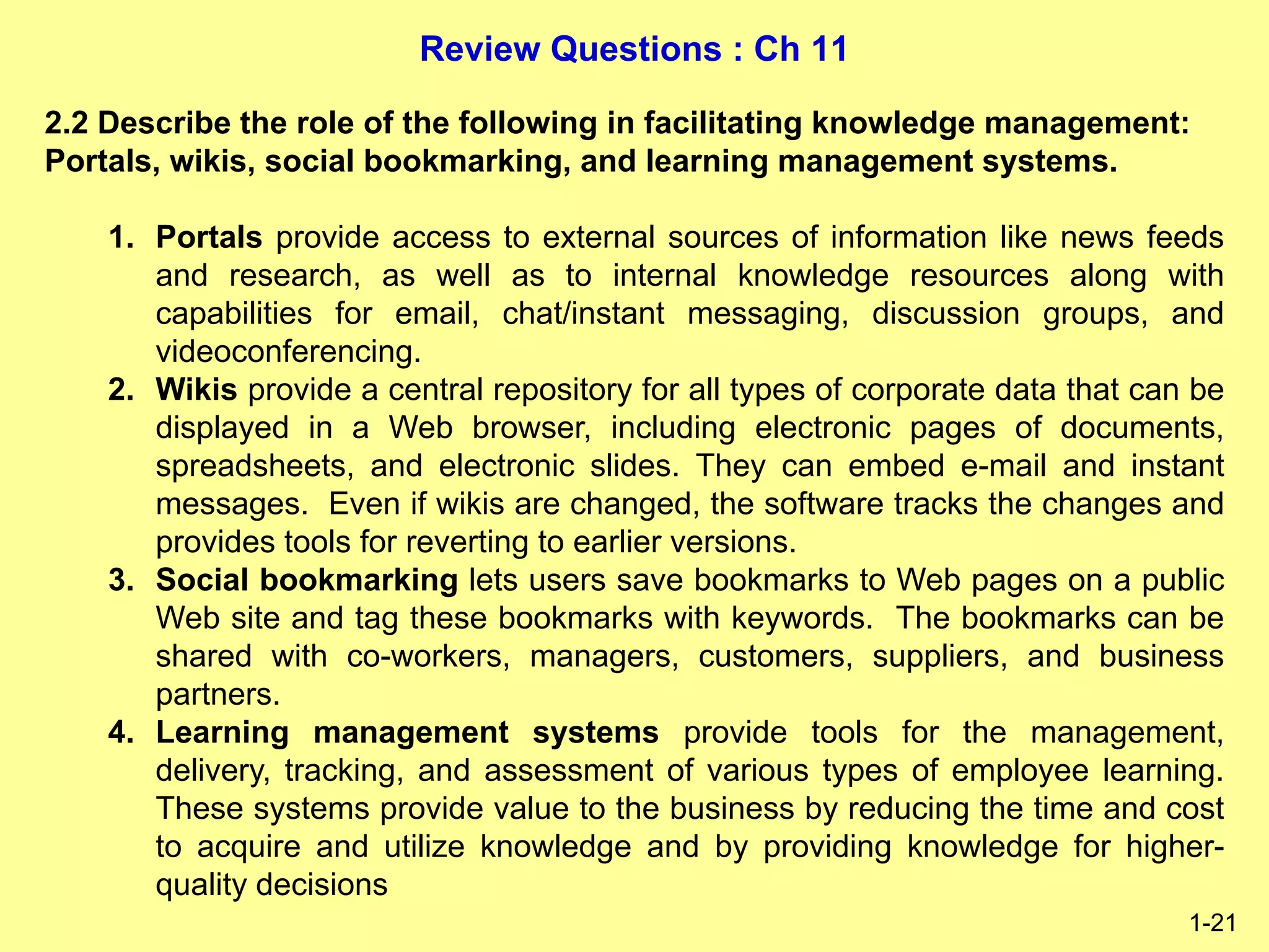 Review Questions : Ch 11
1-21
2.2 Describe the role of the following in facilitating knowledge management:
Portals, wikis, social bookmarking, and learning management systems.
1. Portals provide access to external sources of information like news feeds
and research, as well as to internal knowledge resources along with
capabilities for email, chat/instant messaging, discussion groups, and
videoconferencing.
2. Wikis provide a central repository for all types of corporate data that can be
displayed in a Web browser, including electronic pages of documents,
spreadsheets, and electronic slides. They can embed e-mail and instant
messages. Even if wikis are changed, the software tracks the changes and
provides tools for reverting to earlier versions.
3. Social bookmarking lets users save bookmarks to Web pages on a public
Web site and tag these bookmarks with keywords. The bookmarks can be
shared with co-workers, managers, customers, suppliers, and business
partners.
4. Learning management systems provide tools for the management,
delivery, tracking, and assessment of various types of employee learning.
These systems provide value to the business by reducing the time and cost
to acquire and utilize knowledge and by providing knowledge for higher-
quality decisions
 