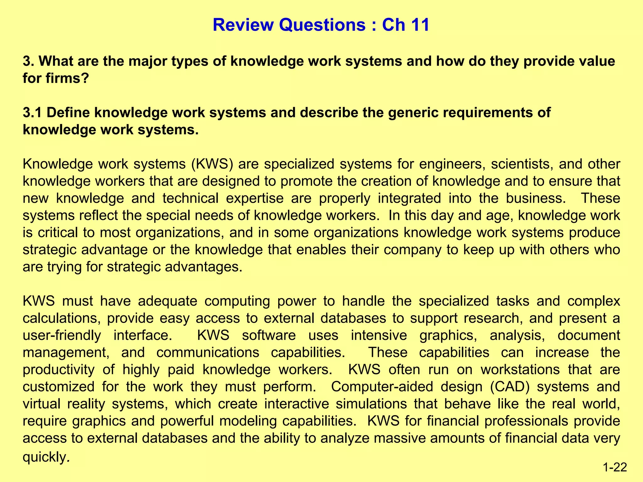 Review Questions : Ch 11
1-22
3. What are the major types of knowledge work systems and how do they provide value
for firms?
3.1 Define knowledge work systems and describe the generic requirements of
knowledge work systems.
Knowledge work systems (KWS) are specialized systems for engineers, scientists, and other
knowledge workers that are designed to promote the creation of knowledge and to ensure that
new knowledge and technical expertise are properly integrated into the business. These
systems reflect the special needs of knowledge workers. In this day and age, knowledge work
is critical to most organizations, and in some organizations knowledge work systems produce
strategic advantage or the knowledge that enables their company to keep up with others who
are trying for strategic advantages.
KWS must have adequate computing power to handle the specialized tasks and complex
calculations, provide easy access to external databases to support research, and present a
user-friendly interface. KWS software uses intensive graphics, analysis, document
management, and communications capabilities. These capabilities can increase the
productivity of highly paid knowledge workers. KWS often run on workstations that are
customized for the work they must perform. Computer-aided design (CAD) systems and
virtual reality systems, which create interactive simulations that behave like the real world,
require graphics and powerful modeling capabilities. KWS for financial professionals provide
access to external databases and the ability to analyze massive amounts of financial data very
quickly.
 