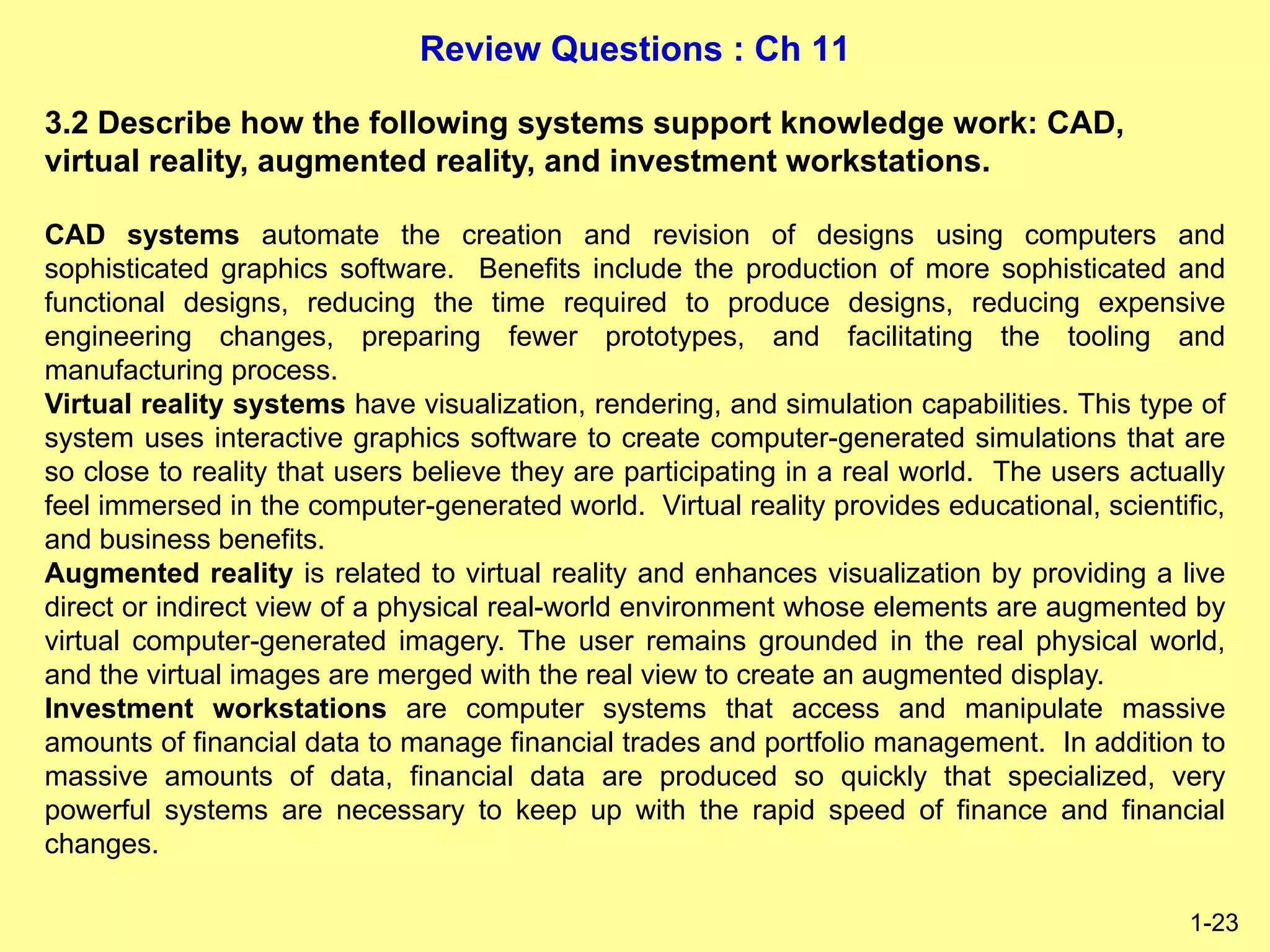 Review Questions : Ch 11
1-23
3.2 Describe how the following systems support knowledge work: CAD,
virtual reality, augmented reality, and investment workstations.
CAD systems automate the creation and revision of designs using computers and
sophisticated graphics software. Benefits include the production of more sophisticated and
functional designs, reducing the time required to produce designs, reducing expensive
engineering changes, preparing fewer prototypes, and facilitating the tooling and
manufacturing process.
Virtual reality systems have visualization, rendering, and simulation capabilities. This type of
system uses interactive graphics software to create computer-generated simulations that are
so close to reality that users believe they are participating in a real world. The users actually
feel immersed in the computer-generated world. Virtual reality provides educational, scientific,
and business benefits.
Augmented reality is related to virtual reality and enhances visualization by providing a live
direct or indirect view of a physical real-world environment whose elements are augmented by
virtual computer-generated imagery. The user remains grounded in the real physical world,
and the virtual images are merged with the real view to create an augmented display.
Investment workstations are computer systems that access and manipulate massive
amounts of financial data to manage financial trades and portfolio management. In addition to
massive amounts of data, financial data are produced so quickly that specialized, very
powerful systems are necessary to keep up with the rapid speed of finance and financial
changes.
 