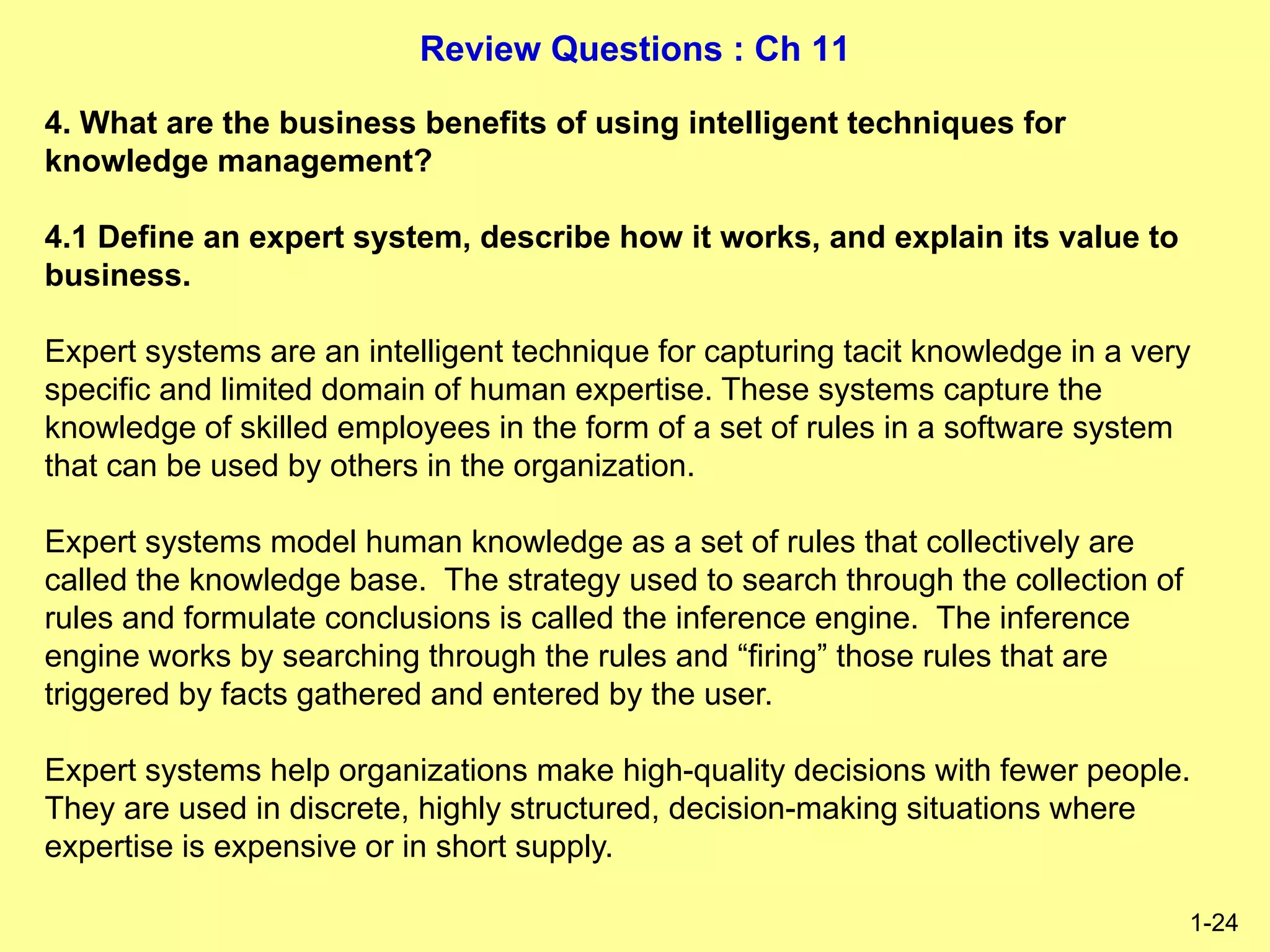 Review Questions : Ch 11
1-24
4. What are the business benefits of using intelligent techniques for
knowledge management?
4.1 Define an expert system, describe how it works, and explain its value to
business.
Expert systems are an intelligent technique for capturing tacit knowledge in a very
specific and limited domain of human expertise. These systems capture the
knowledge of skilled employees in the form of a set of rules in a software system
that can be used by others in the organization.
Expert systems model human knowledge as a set of rules that collectively are
called the knowledge base. The strategy used to search through the collection of
rules and formulate conclusions is called the inference engine. The inference
engine works by searching through the rules and “firing” those rules that are
triggered by facts gathered and entered by the user.
Expert systems help organizations make high-quality decisions with fewer people.
They are used in discrete, highly structured, decision-making situations where
expertise is expensive or in short supply.
 