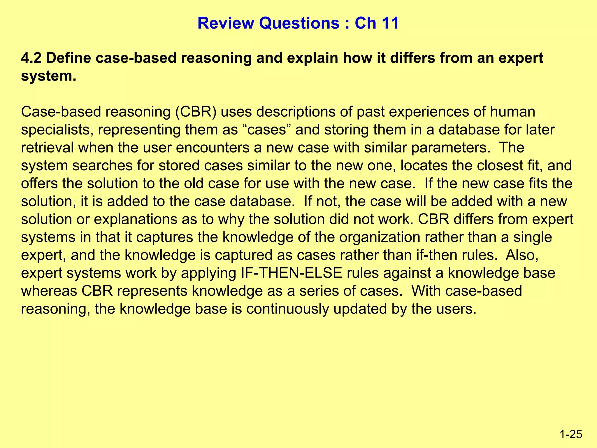 Review Questions : Ch 11
1-25
4.2 Define case-based reasoning and explain how it differs from an expert
system.
Case-based reasoning (CBR) uses descriptions of past experiences of human
specialists, representing them as “cases” and storing them in a database for later
retrieval when the user encounters a new case with similar parameters. The
system searches for stored cases similar to the new one, locates the closest fit, and
offers the solution to the old case for use with the new case. If the new case fits the
solution, it is added to the case database. If not, the case will be added with a new
solution or explanations as to why the solution did not work. CBR differs from expert
systems in that it captures the knowledge of the organization rather than a single
expert, and the knowledge is captured as cases rather than if-then rules. Also,
expert systems work by applying IF-THEN-ELSE rules against a knowledge base
whereas CBR represents knowledge as a series of cases. With case-based
reasoning, the knowledge base is continuously updated by the users.
 