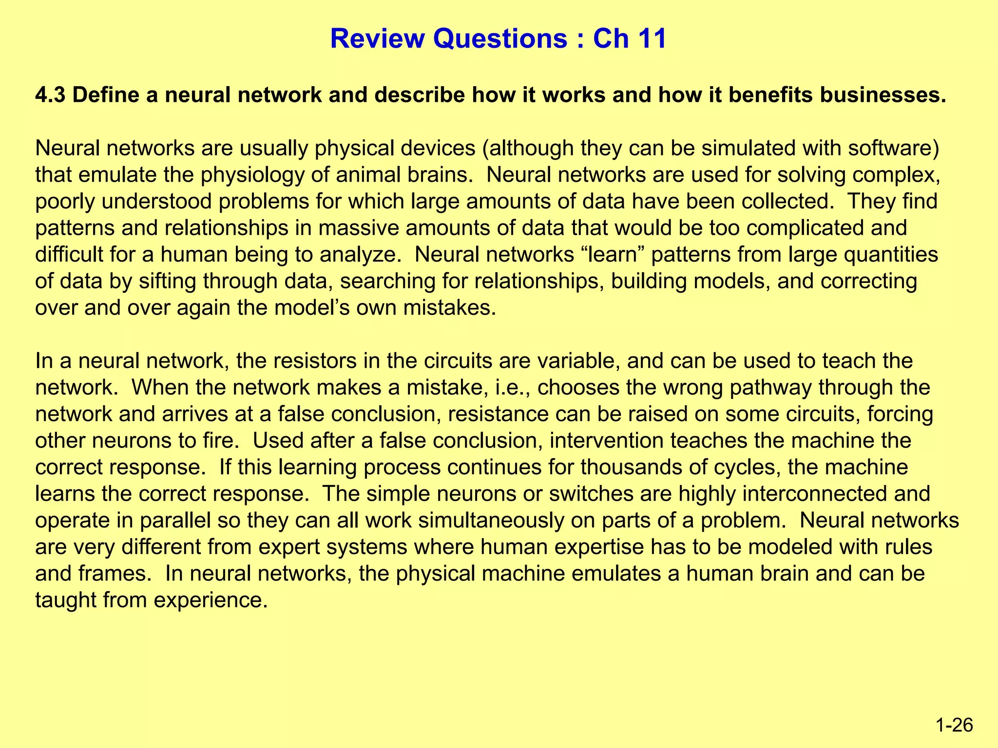 Review Questions : Ch 11
1-26
4.3 Define a neural network and describe how it works and how it benefits businesses.
Neural networks are usually physical devices (although they can be simulated with software)
that emulate the physiology of animal brains. Neural networks are used for solving complex,
poorly understood problems for which large amounts of data have been collected. They find
patterns and relationships in massive amounts of data that would be too complicated and
difficult for a human being to analyze. Neural networks “learn” patterns from large quantities
of data by sifting through data, searching for relationships, building models, and correcting
over and over again the model’s own mistakes.
In a neural network, the resistors in the circuits are variable, and can be used to teach the
network. When the network makes a mistake, i.e., chooses the wrong pathway through the
network and arrives at a false conclusion, resistance can be raised on some circuits, forcing
other neurons to fire. Used after a false conclusion, intervention teaches the machine the
correct response. If this learning process continues for thousands of cycles, the machine
learns the correct response. The simple neurons or switches are highly interconnected and
operate in parallel so they can all work simultaneously on parts of a problem. Neural networks
are very different from expert systems where human expertise has to be modeled with rules
and frames. In neural networks, the physical machine emulates a human brain and can be
taught from experience.
 