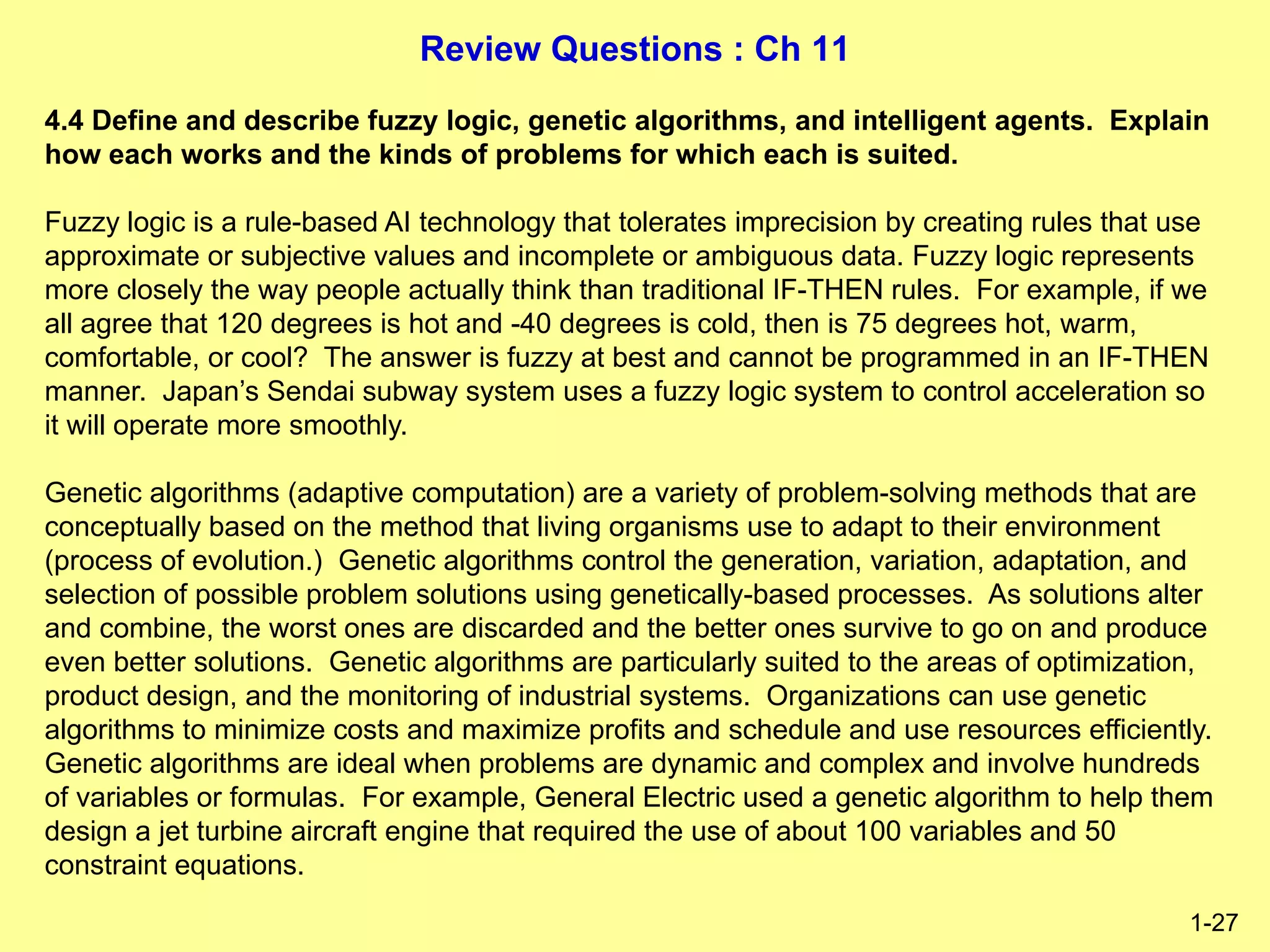 Review Questions : Ch 11
1-27
4.4 Define and describe fuzzy logic, genetic algorithms, and intelligent agents. Explain
how each works and the kinds of problems for which each is suited.
Fuzzy logic is a rule-based AI technology that tolerates imprecision by creating rules that use
approximate or subjective values and incomplete or ambiguous data. Fuzzy logic represents
more closely the way people actually think than traditional IF-THEN rules. For example, if we
all agree that 120 degrees is hot and -40 degrees is cold, then is 75 degrees hot, warm,
comfortable, or cool? The answer is fuzzy at best and cannot be programmed in an IF-THEN
manner. Japan’s Sendai subway system uses a fuzzy logic system to control acceleration so
it will operate more smoothly.
Genetic algorithms (adaptive computation) are a variety of problem-solving methods that are
conceptually based on the method that living organisms use to adapt to their environment
(process of evolution.) Genetic algorithms control the generation, variation, adaptation, and
selection of possible problem solutions using genetically-based processes. As solutions alter
and combine, the worst ones are discarded and the better ones survive to go on and produce
even better solutions. Genetic algorithms are particularly suited to the areas of optimization,
product design, and the monitoring of industrial systems. Organizations can use genetic
algorithms to minimize costs and maximize profits and schedule and use resources efficiently.
Genetic algorithms are ideal when problems are dynamic and complex and involve hundreds
of variables or formulas. For example, General Electric used a genetic algorithm to help them
design a jet turbine aircraft engine that required the use of about 100 variables and 50
constraint equations.
 