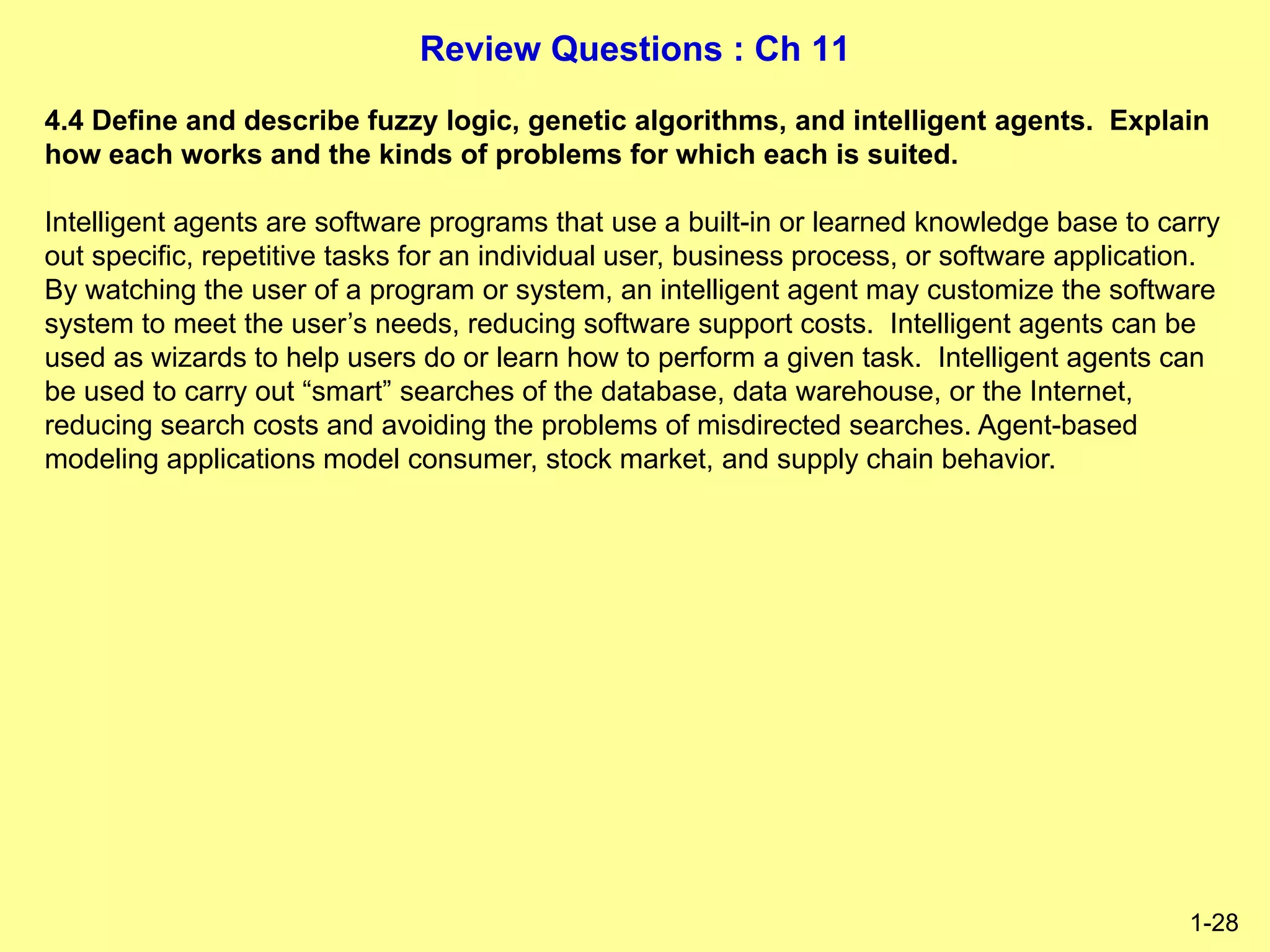 Review Questions : Ch 11
1-28
4.4 Define and describe fuzzy logic, genetic algorithms, and intelligent agents. Explain
how each works and the kinds of problems for which each is suited.
Intelligent agents are software programs that use a built-in or learned knowledge base to carry
out specific, repetitive tasks for an individual user, business process, or software application.
By watching the user of a program or system, an intelligent agent may customize the software
system to meet the user’s needs, reducing software support costs. Intelligent agents can be
used as wizards to help users do or learn how to perform a given task. Intelligent agents can
be used to carry out “smart” searches of the database, data warehouse, or the Internet,
reducing search costs and avoiding the problems of misdirected searches. Agent-based
modeling applications model consumer, stock market, and supply chain behavior.
 