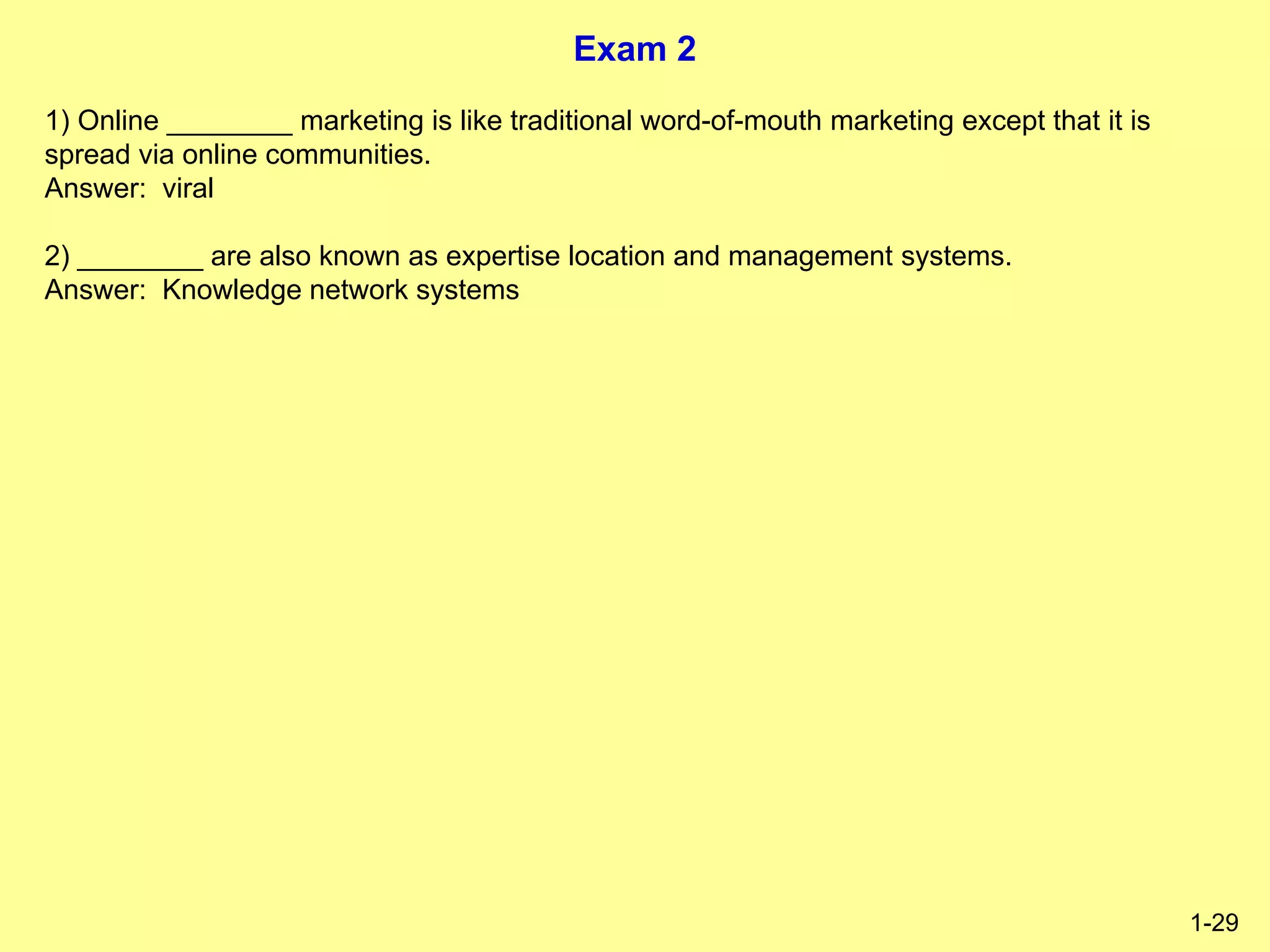 Exam 2
1-29
1) Online ________ marketing is like traditional word-of-mouth marketing except that it is
spread via online communities.
Answer: viral
2) ________ are also known as expertise location and management systems.
Answer: Knowledge network systems
 