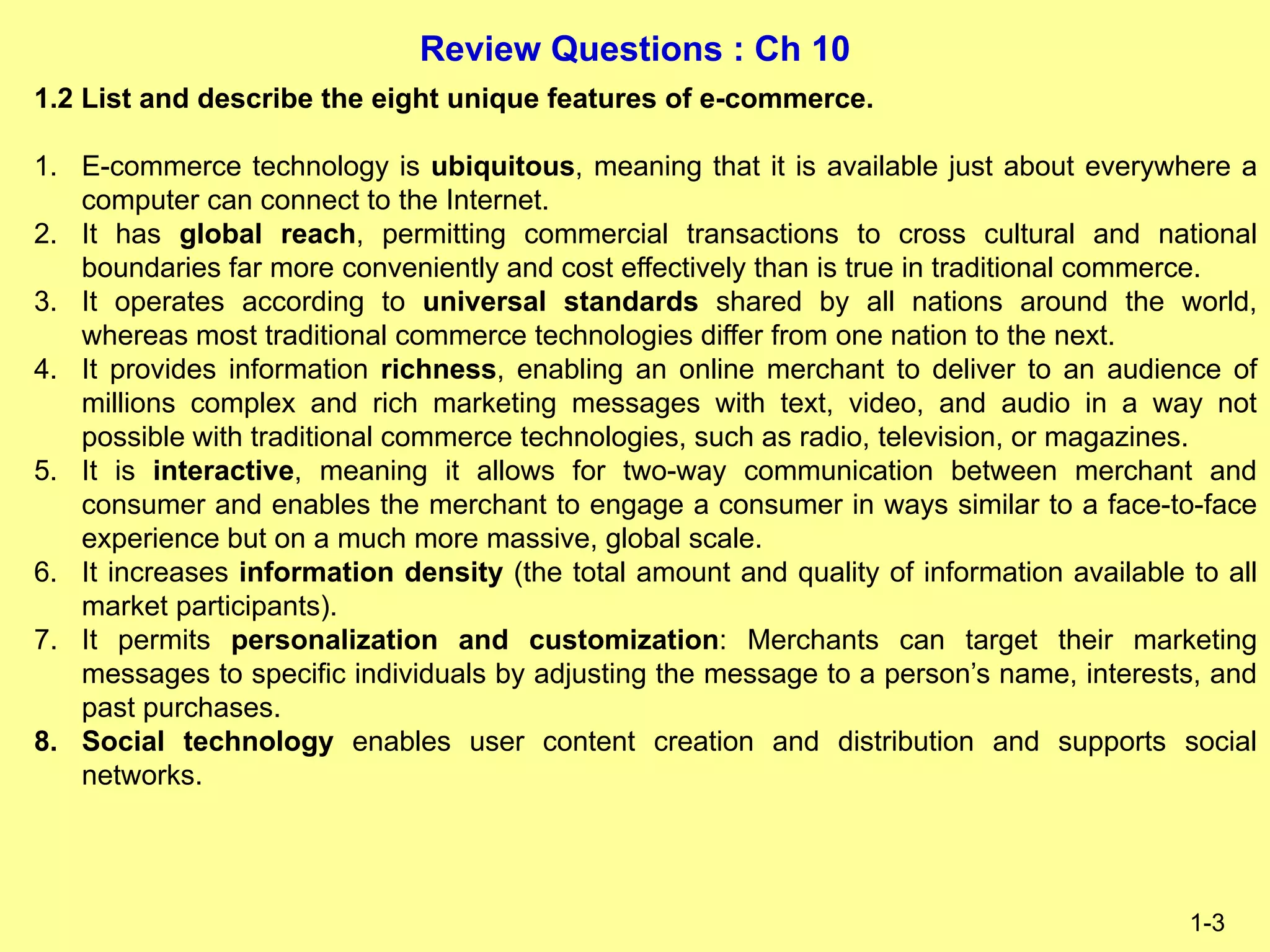 Review Questions : Ch 10
1-3
1.2 List and describe the eight unique features of e-commerce.
1. E-commerce technology is ubiquitous, meaning that it is available just about everywhere a
computer can connect to the Internet.
2. It has global reach, permitting commercial transactions to cross cultural and national
boundaries far more conveniently and cost effectively than is true in traditional commerce.
3. It operates according to universal standards shared by all nations around the world,
whereas most traditional commerce technologies differ from one nation to the next.
4. It provides information richness, enabling an online merchant to deliver to an audience of
millions complex and rich marketing messages with text, video, and audio in a way not
possible with traditional commerce technologies, such as radio, television, or magazines.
5. It is interactive, meaning it allows for two-way communication between merchant and
consumer and enables the merchant to engage a consumer in ways similar to a face-to-face
experience but on a much more massive, global scale.
6. It increases information density (the total amount and quality of information available to all
market participants).
7. It permits personalization and customization: Merchants can target their marketing
messages to specific individuals by adjusting the message to a person’s name, interests, and
past purchases.
8. Social technology enables user content creation and distribution and supports social
networks.
 