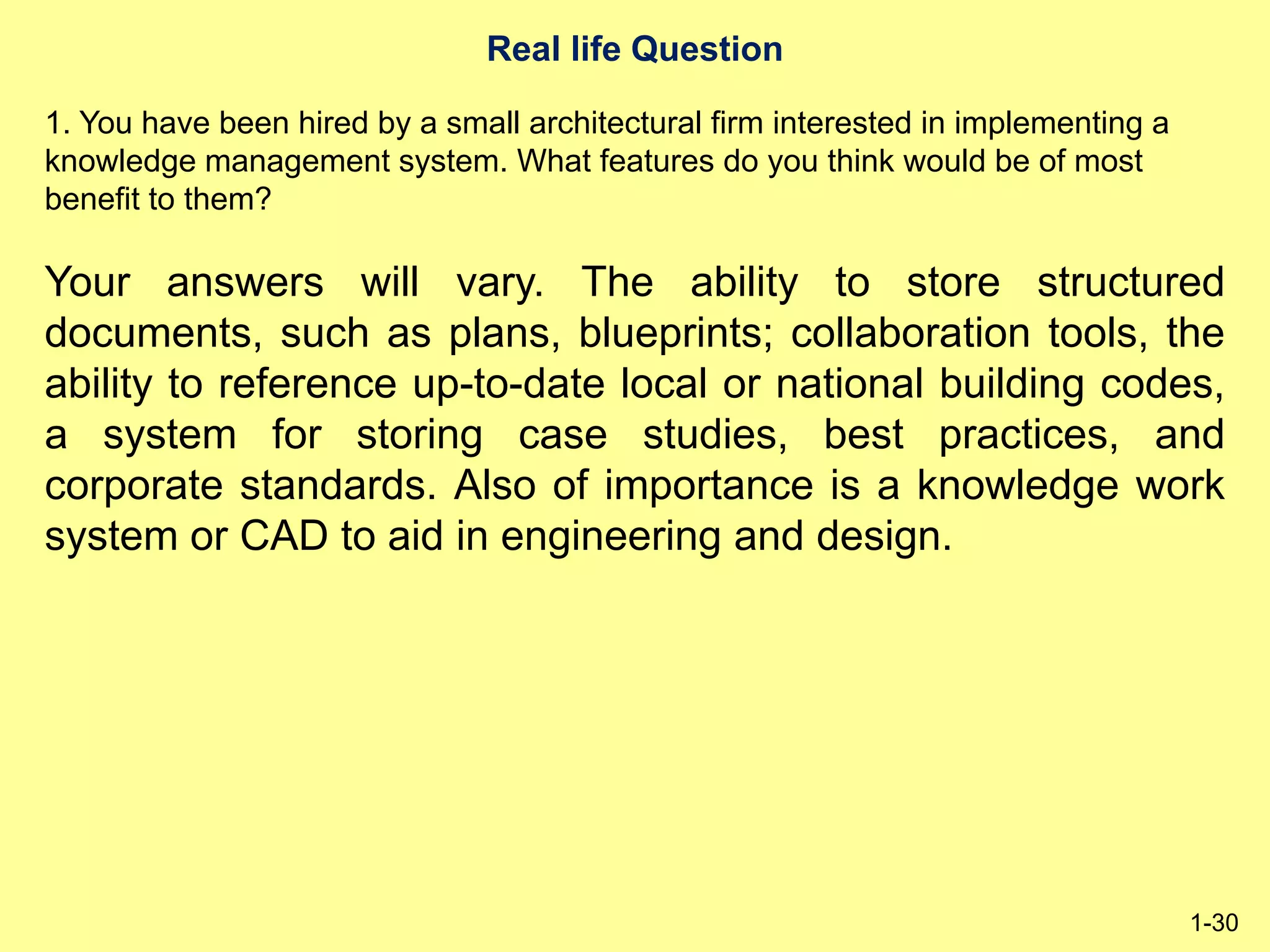 Real life Question
1-30
1. You have been hired by a small architectural firm interested in implementing a
knowledge management system. What features do you think would be of most
benefit to them?
Your answers will vary. The ability to store structured
documents, such as plans, blueprints; collaboration tools, the
ability to reference up-to-date local or national building codes,
a system for storing case studies, best practices, and
corporate standards. Also of importance is a knowledge work
system or CAD to aid in engineering and design.
 