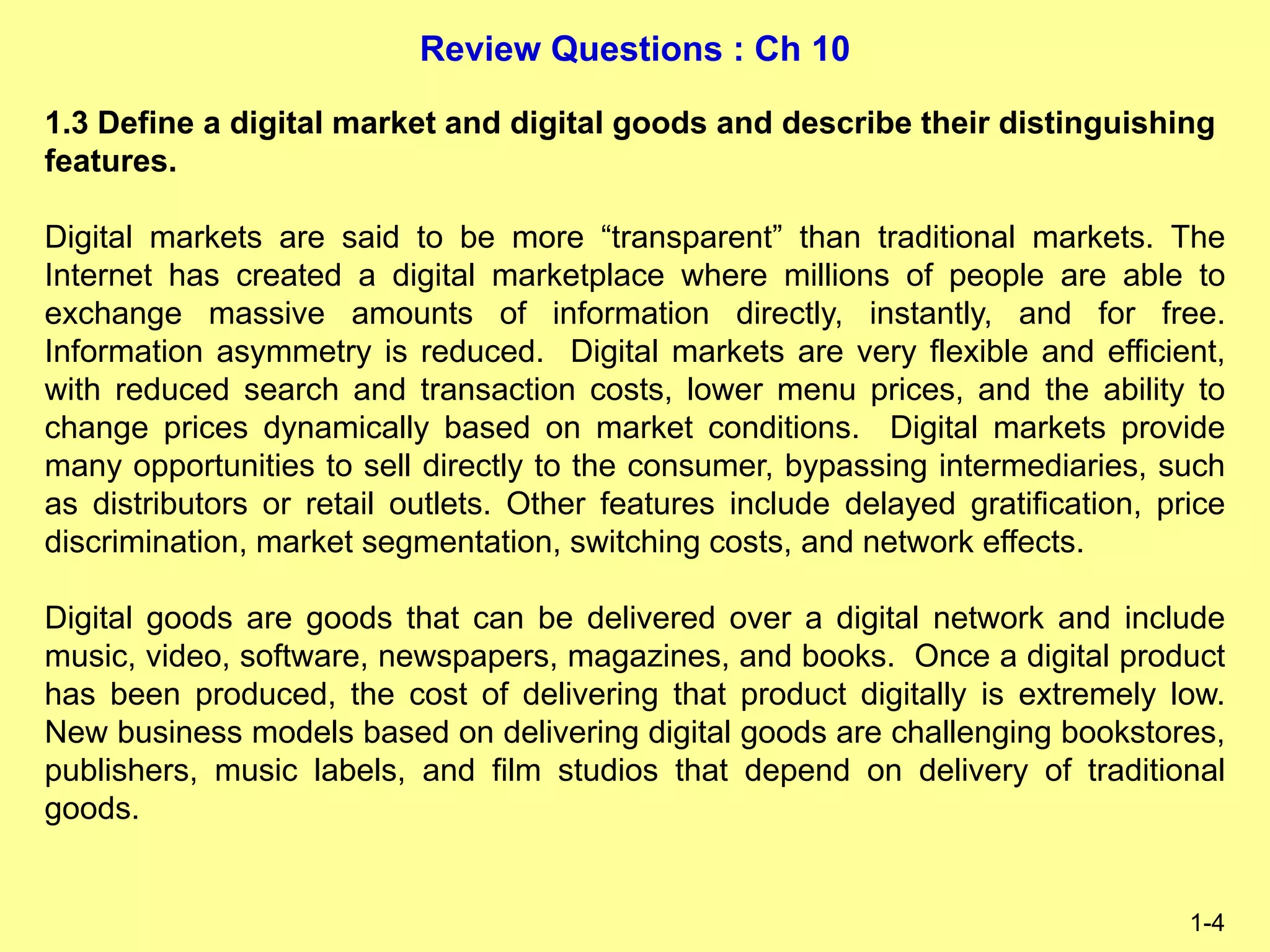 Review Questions : Ch 10
1-4
1.3 Define a digital market and digital goods and describe their distinguishing
features.
Digital markets are said to be more “transparent” than traditional markets. The
Internet has created a digital marketplace where millions of people are able to
exchange massive amounts of information directly, instantly, and for free.
Information asymmetry is reduced. Digital markets are very flexible and efficient,
with reduced search and transaction costs, lower menu prices, and the ability to
change prices dynamically based on market conditions. Digital markets provide
many opportunities to sell directly to the consumer, bypassing intermediaries, such
as distributors or retail outlets. Other features include delayed gratification, price
discrimination, market segmentation, switching costs, and network effects.
Digital goods are goods that can be delivered over a digital network and include
music, video, software, newspapers, magazines, and books. Once a digital product
has been produced, the cost of delivering that product digitally is extremely low.
New business models based on delivering digital goods are challenging bookstores,
publishers, music labels, and film studios that depend on delivery of traditional
goods.
 