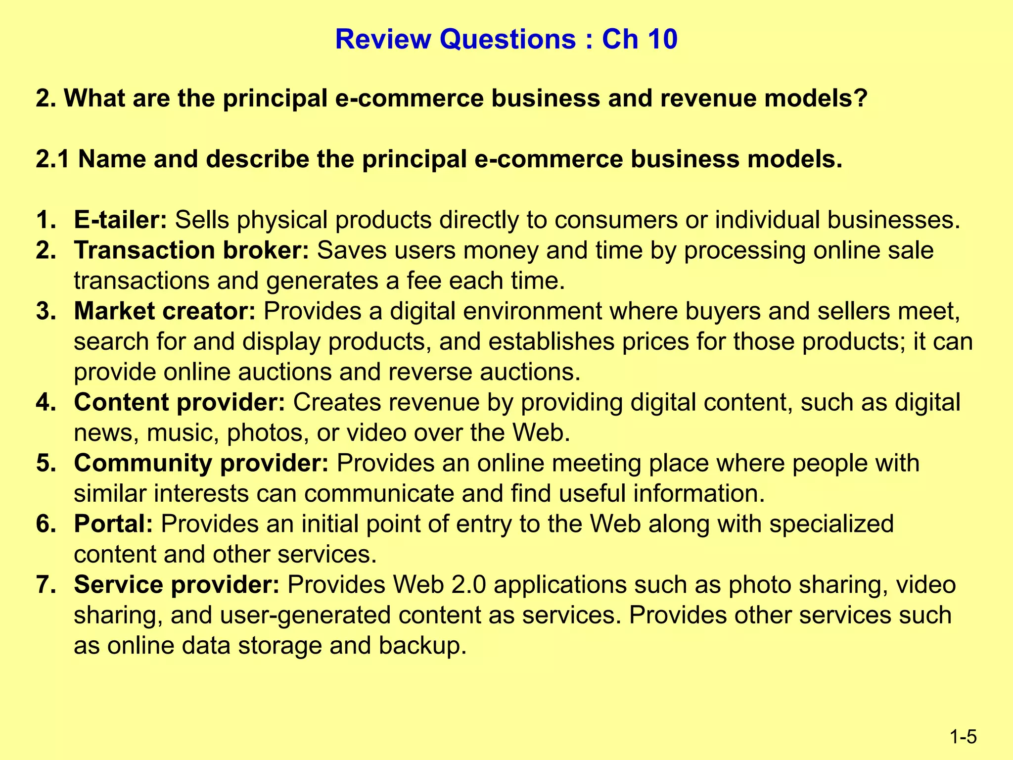 Review Questions : Ch 10
1-5
2. What are the principal e-commerce business and revenue models?
2.1 Name and describe the principal e-commerce business models.
1. E-tailer: Sells physical products directly to consumers or individual businesses.
2. Transaction broker: Saves users money and time by processing online sale
transactions and generates a fee each time.
3. Market creator: Provides a digital environment where buyers and sellers meet,
search for and display products, and establishes prices for those products; it can
provide online auctions and reverse auctions.
4. Content provider: Creates revenue by providing digital content, such as digital
news, music, photos, or video over the Web.
5. Community provider: Provides an online meeting place where people with
similar interests can communicate and find useful information.
6. Portal: Provides an initial point of entry to the Web along with specialized
content and other services.
7. Service provider: Provides Web 2.0 applications such as photo sharing, video
sharing, and user-generated content as services. Provides other services such
as online data storage and backup.
 
