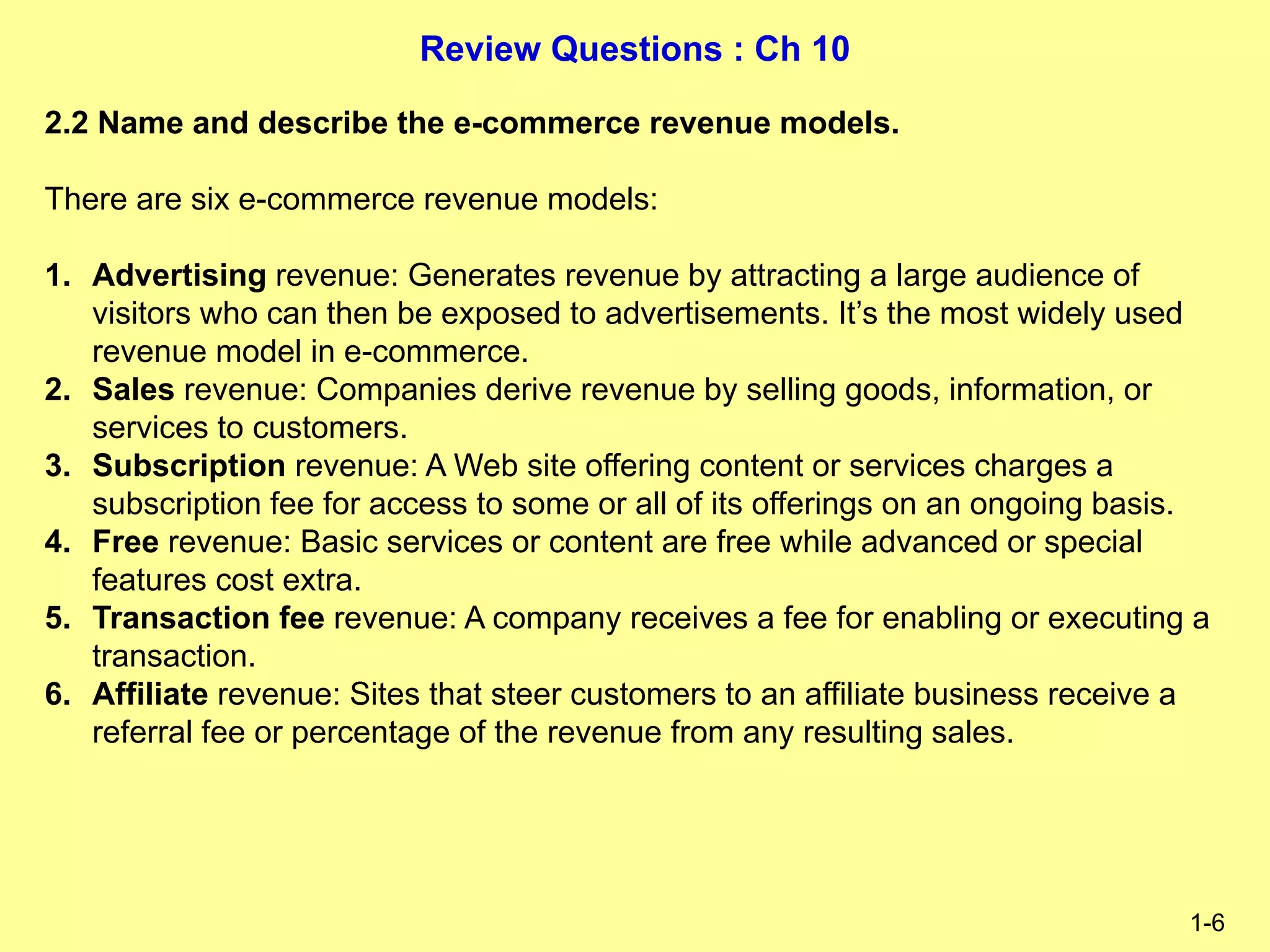 Review Questions : Ch 10
1-6
2.2 Name and describe the e-commerce revenue models.
There are six e-commerce revenue models:
1. Advertising revenue: Generates revenue by attracting a large audience of
visitors who can then be exposed to advertisements. It’s the most widely used
revenue model in e-commerce.
2. Sales revenue: Companies derive revenue by selling goods, information, or
services to customers.
3. Subscription revenue: A Web site offering content or services charges a
subscription fee for access to some or all of its offerings on an ongoing basis.
4. Free revenue: Basic services or content are free while advanced or special
features cost extra.
5. Transaction fee revenue: A company receives a fee for enabling or executing a
transaction.
6. Affiliate revenue: Sites that steer customers to an affiliate business receive a
referral fee or percentage of the revenue from any resulting sales.
 