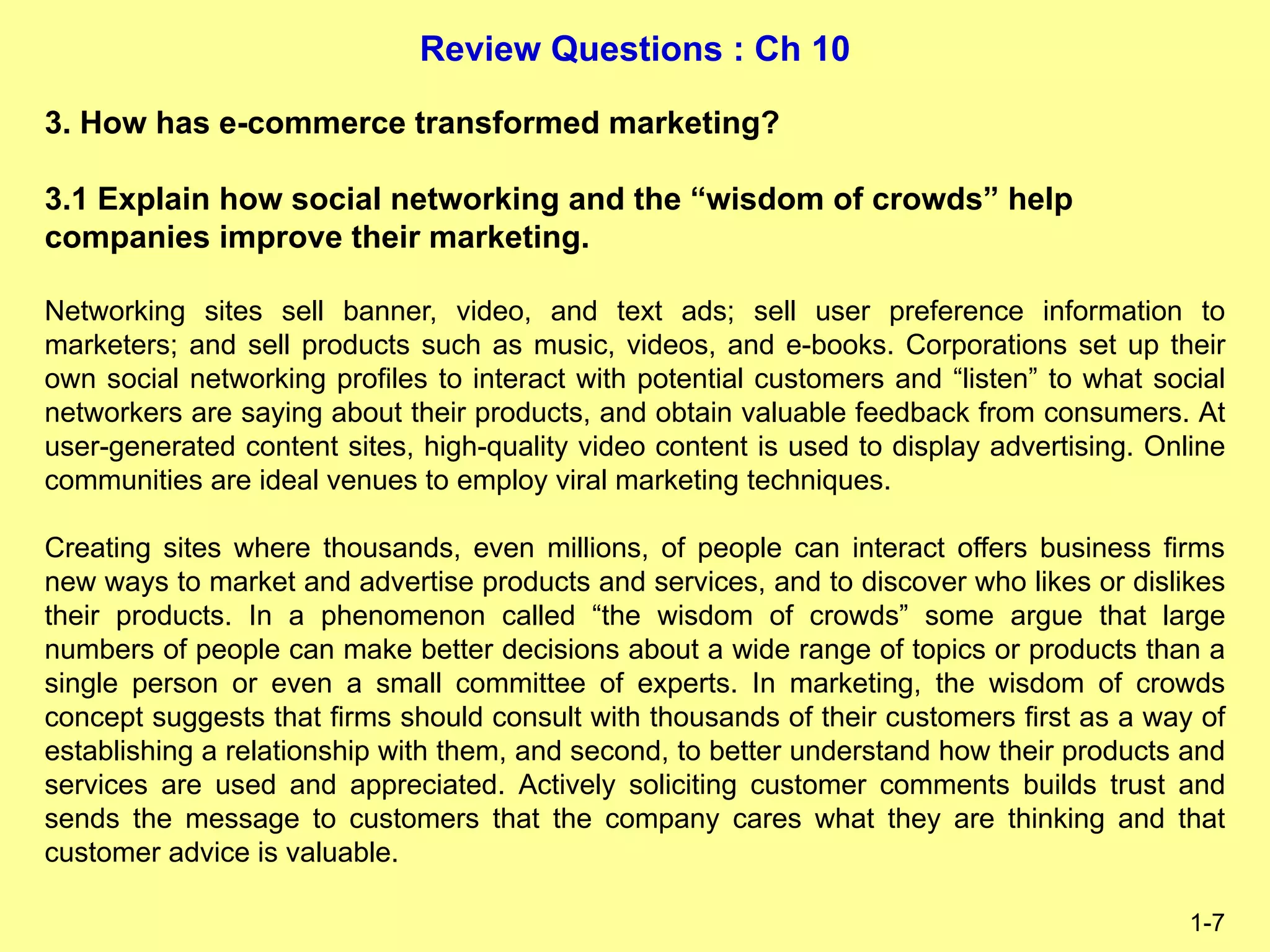Review Questions : Ch 10
1-7
3. How has e-commerce transformed marketing?
3.1 Explain how social networking and the “wisdom of crowds” help
companies improve their marketing.
Networking sites sell banner, video, and text ads; sell user preference information to
marketers; and sell products such as music, videos, and e-books. Corporations set up their
own social networking profiles to interact with potential customers and “listen” to what social
networkers are saying about their products, and obtain valuable feedback from consumers. At
user-generated content sites, high-quality video content is used to display advertising. Online
communities are ideal venues to employ viral marketing techniques.
Creating sites where thousands, even millions, of people can interact offers business firms
new ways to market and advertise products and services, and to discover who likes or dislikes
their products. In a phenomenon called “the wisdom of crowds” some argue that large
numbers of people can make better decisions about a wide range of topics or products than a
single person or even a small committee of experts. In marketing, the wisdom of crowds
concept suggests that firms should consult with thousands of their customers first as a way of
establishing a relationship with them, and second, to better understand how their products and
services are used and appreciated. Actively soliciting customer comments builds trust and
sends the message to customers that the company cares what they are thinking and that
customer advice is valuable.
 