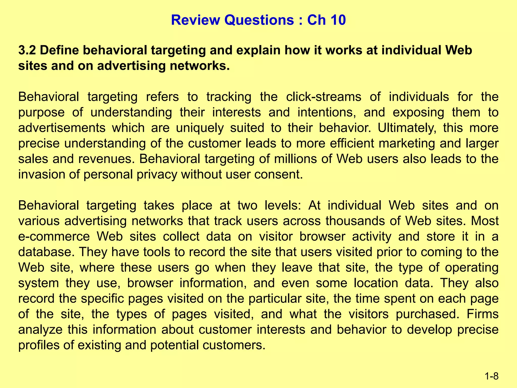 Review Questions : Ch 10
1-8
3.2 Define behavioral targeting and explain how it works at individual Web
sites and on advertising networks.
Behavioral targeting refers to tracking the click-streams of individuals for the
purpose of understanding their interests and intentions, and exposing them to
advertisements which are uniquely suited to their behavior. Ultimately, this more
precise understanding of the customer leads to more efficient marketing and larger
sales and revenues. Behavioral targeting of millions of Web users also leads to the
invasion of personal privacy without user consent.
Behavioral targeting takes place at two levels: At individual Web sites and on
various advertising networks that track users across thousands of Web sites. Most
e-commerce Web sites collect data on visitor browser activity and store it in a
database. They have tools to record the site that users visited prior to coming to the
Web site, where these users go when they leave that site, the type of operating
system they use, browser information, and even some location data. They also
record the specific pages visited on the particular site, the time spent on each page
of the site, the types of pages visited, and what the visitors purchased. Firms
analyze this information about customer interests and behavior to develop precise
profiles of existing and potential customers.
 