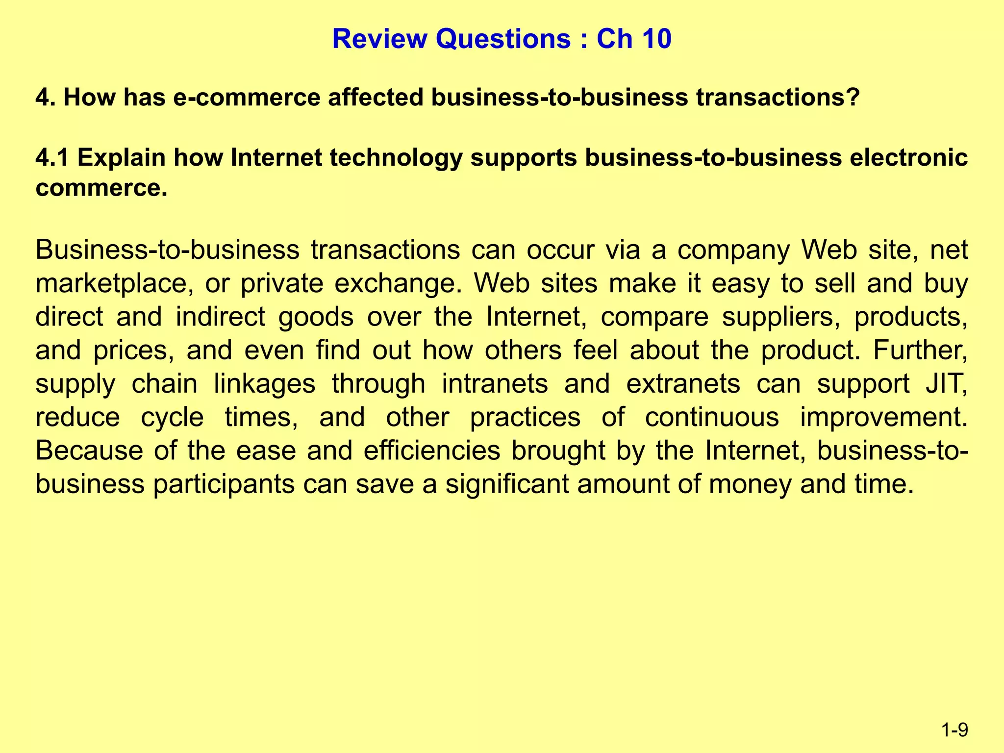 Review Questions : Ch 10
1-9
4. How has e-commerce affected business-to-business transactions?
4.1 Explain how Internet technology supports business-to-business electronic
commerce.
Business-to-business transactions can occur via a company Web site, net
marketplace, or private exchange. Web sites make it easy to sell and buy
direct and indirect goods over the Internet, compare suppliers, products,
and prices, and even find out how others feel about the product. Further,
supply chain linkages through intranets and extranets can support JIT,
reduce cycle times, and other practices of continuous improvement.
Because of the ease and efficiencies brought by the Internet, business-to-
business participants can save a significant amount of money and time.
 