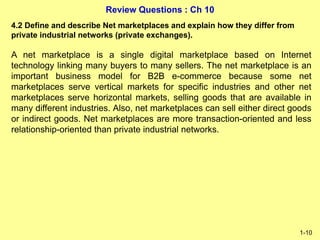 Review Questions : Ch 10
1-10
4.2 Define and describe Net marketplaces and explain how they differ from
private industrial networks (private exchanges).
A net marketplace is a single digital marketplace based on Internet
technology linking many buyers to many sellers. The net marketplace is an
important business model for B2B e-commerce because some net
marketplaces serve vertical markets for specific industries and other net
marketplaces serve horizontal markets, selling goods that are available in
many different industries. Also, net marketplaces can sell either direct goods
or indirect goods. Net marketplaces are more transaction-oriented and less
relationship-oriented than private industrial networks.
 