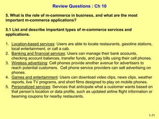 Review Questions : Ch 10
1-11
5. What is the role of m-commerce in business, and what are the most
important m-commerce applications?
5.1 List and describe important types of m-commerce services and
applications.
1. Location-based services: Users are able to locate restaurants, gasoline stations,
local entertainment, or call a cab.
2. Banking and financial services: Users can manage their bank accounts,
checking account balances, transfer funds, and pay bills using their cell phones.
3. Wireless advertising: Cell phones provide another avenue for advertisers to
reach potential customers. Cell phone service providers can sell advertising on
phones.
4. Games and entertainment: Users can download video clips, news clips, weather
reports, live TV programs, and short films designed to play on mobile phones.
5. Personalized services: Services that anticipate what a customer wants based on
that person’s location or data profile, such as updated airline flight information or
beaming coupons for nearby restaurants.
 