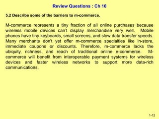 Review Questions : Ch 10
1-12
5.2 Describe some of the barriers to m-commerce.
M-commerce represents a tiny fraction of all online purchases because
wireless mobile devices can’t display merchandise very well. Mobile
phones have tiny keyboards, small screens, and slow data transfer speeds.
Many merchants don't yet offer m-commerce specialties like in-store,
immediate coupons or discounts. Therefore, m-commerce lacks the
ubiquity, richness, and reach of traditional online e-commerce. M-
commerce will benefit from interoperable payment systems for wireless
devices and faster wireless networks to support more data-rich
communications.
 